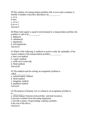 59.The solution of a transportation problem with m rows and n-columns is
feasible if number of positive allocations are__________.
a. m+n.
b.mxn.
c. m+n-1.
d.m+n+1.
Answer:C.
60.When total supply is equal to total demand in a transportation problem, the
problem is said to be__________.
a. Balanced.
b. unbalanced.
c. degenerate.
d. non-degenerate.
Answer:A.
61.Which of the following is methods is used to verify the optimality of the
current solution of the transportation problem__________.
a. least costmethod.
b. vogel’s method.
c. north west corner rule.
d. Modi method.
Answer:D.
62.The method used for solving an assignment problem is
called____________.
a. reduced matrix method.
b. Modi method.
c. hungarian method.
d. graphical method.
Answer:C.
63.The purposeof dummy row or column in an assignment problem is
to_________.
a. obtain balance between total activities and total resources.
b.prevent a solution from becoming degenerate.
c. provide a means of representing a dummy problem.
d.any one of the above.
Answer:A.
 