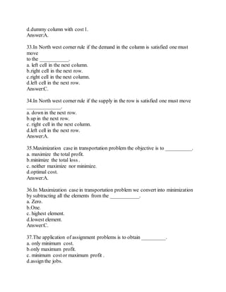 d.dummy column with cost1.
Answer:A.
33.In North west corner rule if the demand in the column is satisfied one must
move
to the ___________.
a. left cell in the next column.
b.right cell in the next row.
c.right cell in the next column.
d.left cell in the next row.
Answer:C.
34.In North west corner rule if the supply in the row is satisfied one must move
_____________.
a. down in the next row.
b.up in the next row.
c. right cell in the next column.
d.left cell in the next row.
Answer:A.
35.Maximization case in transportation problem the objective is to __________.
a. maximize the total profit.
b.minimize the total loss .
c. neither maximize nor minimize.
d.optimal cost.
Answer:A.
36.In Maximization case in transportation problem we convert into minimization
by subtracting all the elements from the ___________.
a. Zero.
b.One.
c. highest element.
d.lowest element.
Answer:C.
37.The application of assignment problems is to obtain _________.
a. only minimum cost.
b.only maximum profit.
c. minimum costor maximum profit .
d.assign the jobs.
 