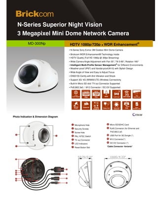 N-Series Superior Night Vision
             d


   3 Megapixel Mini Dome Network Camera
            MD-300Np                   HDTV 1080p/720p ● WDR Enhancement®
                                       ▪ N-Series Sony Exmor 3M Outdoor Mini Dome Camera
                                       ▪ Brickcom WDR Enhancement® Technology inside
                                       ▪ HDTV Quality (Full HD 1080p @ 30fps Streaming)
                                       ▪ Wide Camera Angle Adjustment with Pan 35°, Tilt 0-90° Rotation 180°
                                                                                              ,
                                                                                         ®
                                       ▪ Intelligent Multi-Profile Sensor Management for Different Environments
                                       ▪ Weather-proof (IP67) and Vandal-proof(IK10) with Stylish Design
                                       ▪ Wide Angle of View and Easy to Adjust Focus
                                       ▪ EN50155 Certify with Anti Vibration and Shock
                                       ▪ Support 3G/ 4G (WiMAX/LTE) Wireless Connectivity
                                       ▪ Built-In Micro SD slot/ TV out Connector Supported
                                       ▪ PoE(802.3af) / M12 Connector / DC12V Supported
                                                       Full HD

                                            1/2.8"                                                 3G
                                          SONY EXMOR   30fps                         Low Lux     UMTS HSUPA




                                                                                                                  Micro
                                                                  Profile                          POE        SD/SDHC Card
                                                                 Management




Photo Indication & Dimension Diagram


                                             Microphone Hole                     Micro SD/SDHC Card

                                             Security Screws                     RJ45 Connector (for Ethernet and

                                             Screw Hole                          PoE:802.3.af)

                                             PAL/ NTSC Switch                    USB Port for 3G Dongle (*)

                                             TV out Connector                    M12 Connector(*)

                                             LED Indicators                      DC12V Connector (*)
                                                                              *Cable Connector Variants*
                                             Reset Button Slot
 