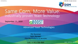 CONFIDENTIAL
Advanced Yeast Technologies
© 2020 DSM. All rights reserved.
Same Corn, More Value:
Industrially proven Yeast Technology
Phil Bureman
Sales Manager
DSM Bio-Products & Services
Phil.Bureman@DSM.com
Cell: +1 913-708-4969
September 11, 2020
 