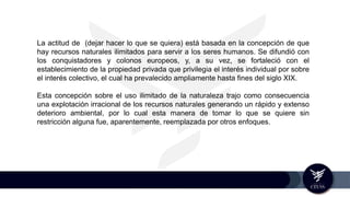 La actitud de (dejar hacer lo que se quiera) está basada en la concepción de que
hay recursos naturales ilimitados para servir a los seres humanos. Se difundió con
los conquistadores y colonos europeos, y, a su vez, se fortaleció con el
establecimiento de la propiedad privada que privilegia el interés individual por sobre
el interés colectivo, el cual ha prevalecido ampliamente hasta fines del siglo XIX.
Esta concepción sobre el uso ilimitado de la naturaleza trajo como consecuencia
una explotación irracional de los recursos naturales generando un rápido y extenso
deterioro ambiental, por lo cual esta manera de tomar lo que se quiere sin
restricción alguna fue, aparentemente, reemplazada por otros enfoques.
 