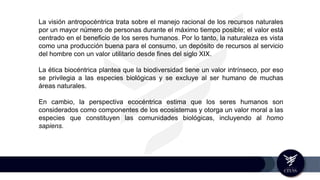La visión antropocéntrica trata sobre el manejo racional de los recursos naturales
por un mayor número de personas durante el máximo tiempo posible; el valor está
centrado en el beneficio de los seres humanos. Por lo tanto, la naturaleza es vista
como una producción buena para el consumo, un depósito de recursos al servicio
del hombre con un valor utilitario desde fines del siglo XIX.
La ética biocéntrica plantea que la biodiversidad tiene un valor intrínseco, por eso
se privilegia a las especies biológicas y se excluye al ser humano de muchas
áreas naturales.
En cambio, la perspectiva ecocéntrica estima que los seres humanos son
considerados como componentes de los ecosistemas y otorga un valor moral a las
especies que constituyen las comunidades biológicas, incluyendo al homo
sapiens.
 