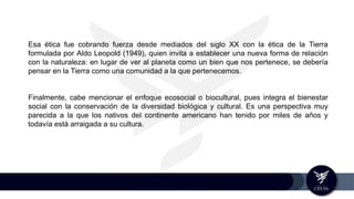 Esa ética fue cobrando fuerza desde mediados del siglo XX con la ética de la Tierra
formulada por Aldo Leopold (1949), quien invita a establecer una nueva forma de relación
con la naturaleza: en lugar de ver al planeta como un bien que nos pertenece, se debería
pensar en la Tierra como una comunidad a la que pertenecemos.
Finalmente, cabe mencionar el enfoque ecosocial o biocultural, pues integra el bienestar
social con la conservación de la diversidad biológica y cultural. Es una perspectiva muy
parecida a la que los nativos del continente americano han tenido por miles de años y
todavía está arraigada a su cultura.
 