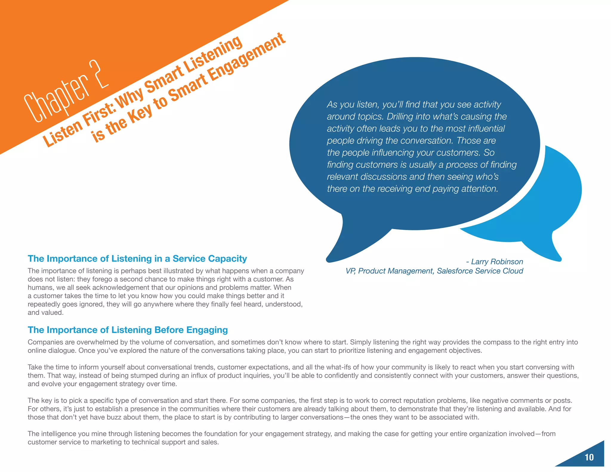 g     n                                   t
                                      nin geme
                                 iste nga

        a pte r2      y
                           a rt L rt E
                        Sm Sma
  Ch         F
                  :
          ten is th
                    Wh y to
              irst e Ke
                                                                                                  As you listen, you’ll find that you see activity
                                                                                                  around topics. Drilling into what’s causing the
                                                                                                  activity often leads you to the most influential
      Lis                                                                                         people driving the conversation. Those are
                                                                                                  the people influencing your customers. So
                                                                                                  finding customers is usually a process of finding
                                                                                                  relevant discussions and then seeing who’s
                                                                                                  there on the receiving end paying attention.




The Importance of Listening in a Service Capacity                                                                                       - Larry Robinson
The importance of listening is perhaps best illustrated by what happens when a company                  VP, Product Management, Salesforce Service Cloud
does not listen: they forego a second chance to make things right with a customer. As
humans, we all seek acknowledgement that our opinions and problems matter. When
a customer takes the time to let you know how you could make things better and it
repeatedly goes ignored, they will go anywhere where they finally feel heard, understood,
and valued.

The Importance of Listening Before Engaging
Companies are overwhelmed by the volume of conversation, and sometimes don’t know where to start. Simply listening the right way provides the compass to the right entry into
online dialogue. Once you’ve explored the nature of the conversations taking place, you can start to prioritize listening and engagement objectives.

Take the time to inform yourself about conversational trends, customer expectations, and all the what-ifs of how your community is likely to react when you start conversing with
them. That way, instead of being stumped during an influx of product inquiries, you’ll be able to confidently and consistently connect with your customers, answer their questions,
and evolve your engagement strategy over time.

The key is to pick a specific type of conversation and start there. For some companies, the first step is to work to correct reputation problems, like negative comments or posts.
For others, it’s just to establish a presence in the communities where their customers are already talking about them, to demonstrate that they’re listening and available. And for
those that don’t yet have buzz about them, the place to start is by contributing to larger conversations—the ones they want to be associated with.

The intelligence you mine through listening becomes the foundation for your engagement strategy, and making the case for getting your entire organization involved—from
customer service to marketing to technical support and sales.

                                                                                                                                                                                      10
 