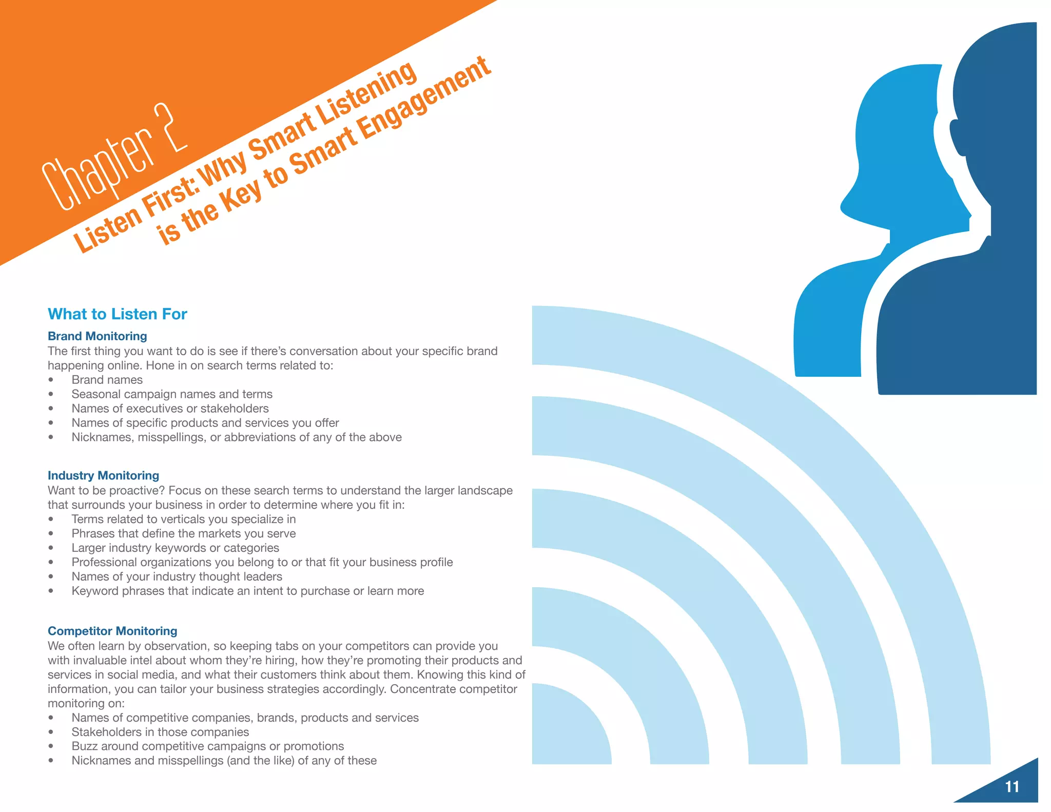 g     n                                    t
                                      nin geme
                                 iste nga

        a pte r2      y
                           a rt L rt E
                        Sm Sma
  Ch         F
                  : Wh y to
              irst e Ke
          ten is th
      Lis

What to Listen For
Brand Monitoring
The first thing you want to do is see if there’s conversation about your specific brand
happening online. Hone in on search terms related to:
•	 Brand names
•	 Seasonal campaign names and terms
•	 Names of executives or stakeholders
•	 Names of specific products and services you offer
•	 Nicknames, misspellings, or abbreviations of any of the above


Industry Monitoring
Want to be proactive? Focus on these search terms to understand the larger landscape
that surrounds your business in order to determine where you fit in:
•	 Terms related to verticals you specialize in
•	 Phrases that define the markets you serve
•	 Larger industry keywords or categories
•	 Professional organizations you belong to or that fit your business profile
•	 Names of your industry thought leaders
•	 Keyword phrases that indicate an intent to purchase or learn more


Competitor Monitoring
We often learn by observation, so keeping tabs on your competitors can provide you
with invaluable intel about whom they’re hiring, how they’re promoting their products and
services in social media, and what their customers think about them. Knowing this kind of
information, you can tailor your business strategies accordingly. Concentrate competitor
monitoring on:
•	 Names of competitive companies, brands, products and services
•	 Stakeholders in those companies
•	 Buzz around competitive campaigns or promotions
•	 Nicknames and misspellings (and the like) of any of these

                                                                                            11
 