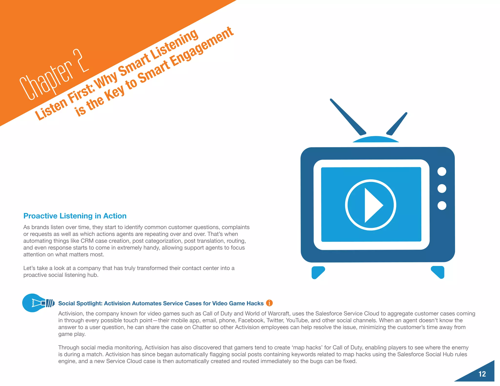 g     n                                   t
                                      nin geme
                                 iste nga

        a pte r2      y
                           a rt L rt E
                        Sm Sma
  Ch         F
                  : Wh y to
              irst e Ke
          ten is th
      Lis




Proactive Listening in Action
As brands listen over time, they start to identify common customer questions, complaints
or requests as well as which actions agents are repeating over and over. That’s when
automating things like CRM case creation, post categorization, post translation, routing,
and even response starts to come in extremely handy, allowing support agents to focus
attention on what matters most.

Let’s take a look at a company that has truly transformed their contact center into a
proactive social listening hub.




              Social Spotlight: Activision Automates Service Cases for Video Game Hacks
              Activision, the company known for video games such as Call of Duty and World of Warcraft, uses the Salesforce Service Cloud to aggregate customer cases coming
              in through every possible touch point—their mobile app, email, phone, Facebook, Twitter, YouTube, and other social channels. When an agent doesn’t know the
              answer to a user question, he can share the case on Chatter so other Activision employees can help resolve the issue, minimizing the customer’s time away from
              game play.

              Through social media monitoring, Activision has also discovered that gamers tend to create ‘map hacks’ for Call of Duty, enabling players to see where the enemy
              is during a match. Activision has since began automatically flagging social posts containing keywords related to map hacks using the Salesforce Social Hub rules
              engine, and a new Service Cloud case is then automatically created and routed immediately so the bugs can be fixed.

                                                                                                                                                                                 12
 