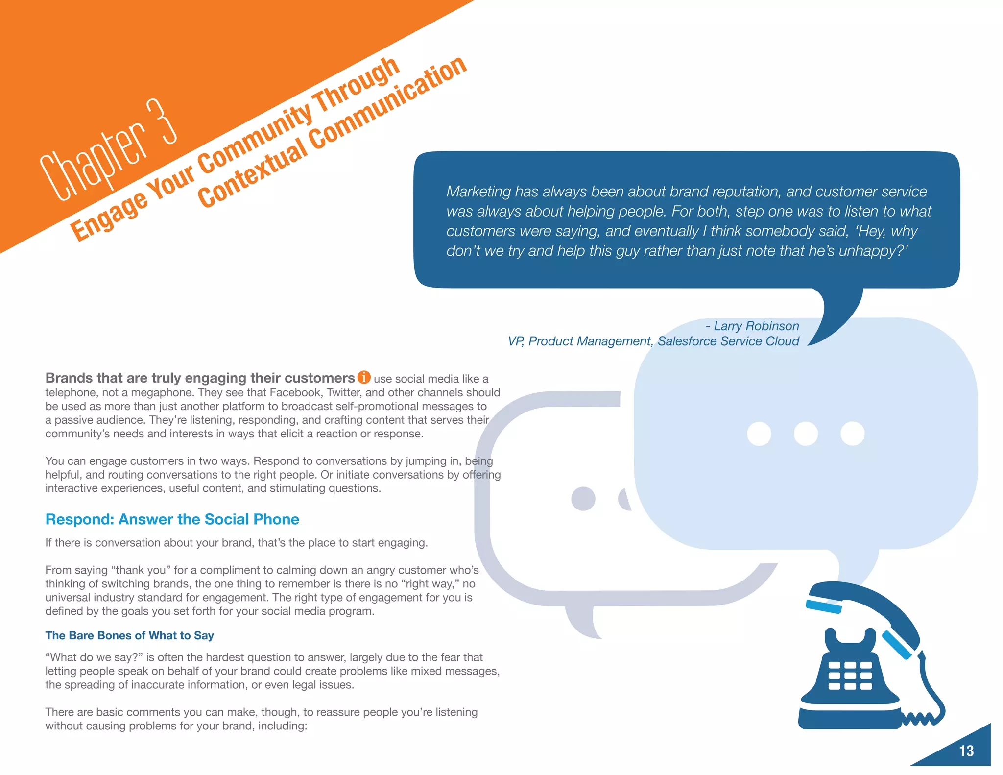 n
                                        o ugh catio
                                     Thr muni

        a pte r3                 nity om
                             mu al C
                          Com extu
  Ch gag           e
                        r
                     You Cont                     Marketing has always been about brand reputation, and customer service
                                                  was always about helping people. For both, step one was to listen to what
      En                                                                         customers were saying, and eventually I think somebody said, ‘Hey, why
                                                                                 don’t we try and help this guy rather than just note that he’s unhappy?’



                                                                                                                                - Larry Robinson
                                                                                                VP, Product Management, Salesforce Service Cloud

Brands that are truly engaging their customers                    use social media like a
telephone, not a megaphone. They see that Facebook, Twitter, and other channels should
be used as more than just another platform to broadcast self-promotional messages to
a passive audience. They’re listening, responding, and crafting content that serves their
community’s needs and interests in ways that elicit a reaction or response.

You can engage customers in two ways. Respond to conversations by jumping in, being
helpful, and routing conversations to the right people. Or initiate conversations by offering
interactive experiences, useful content, and stimulating questions.

Respond: Answer the Social Phone
If there is conversation about your brand, that’s the place to start engaging.

From saying “thank you” for a compliment to calming down an angry customer who’s
thinking of switching brands, the one thing to remember is there is no “right way,” no
universal industry standard for engagement. The right type of engagement for you is
defined by the goals you set forth for your social media program.

The Bare Bones of What to Say
“What do we say?” is often the hardest question to answer, largely due to the fear that
letting people speak on behalf of your brand could create problems like mixed messages,
the spreading of inaccurate information, or even legal issues.

There are basic comments you can make, though, to reassure people you’re listening
without causing problems for your brand, including:

                                                                                                                                                            13
 