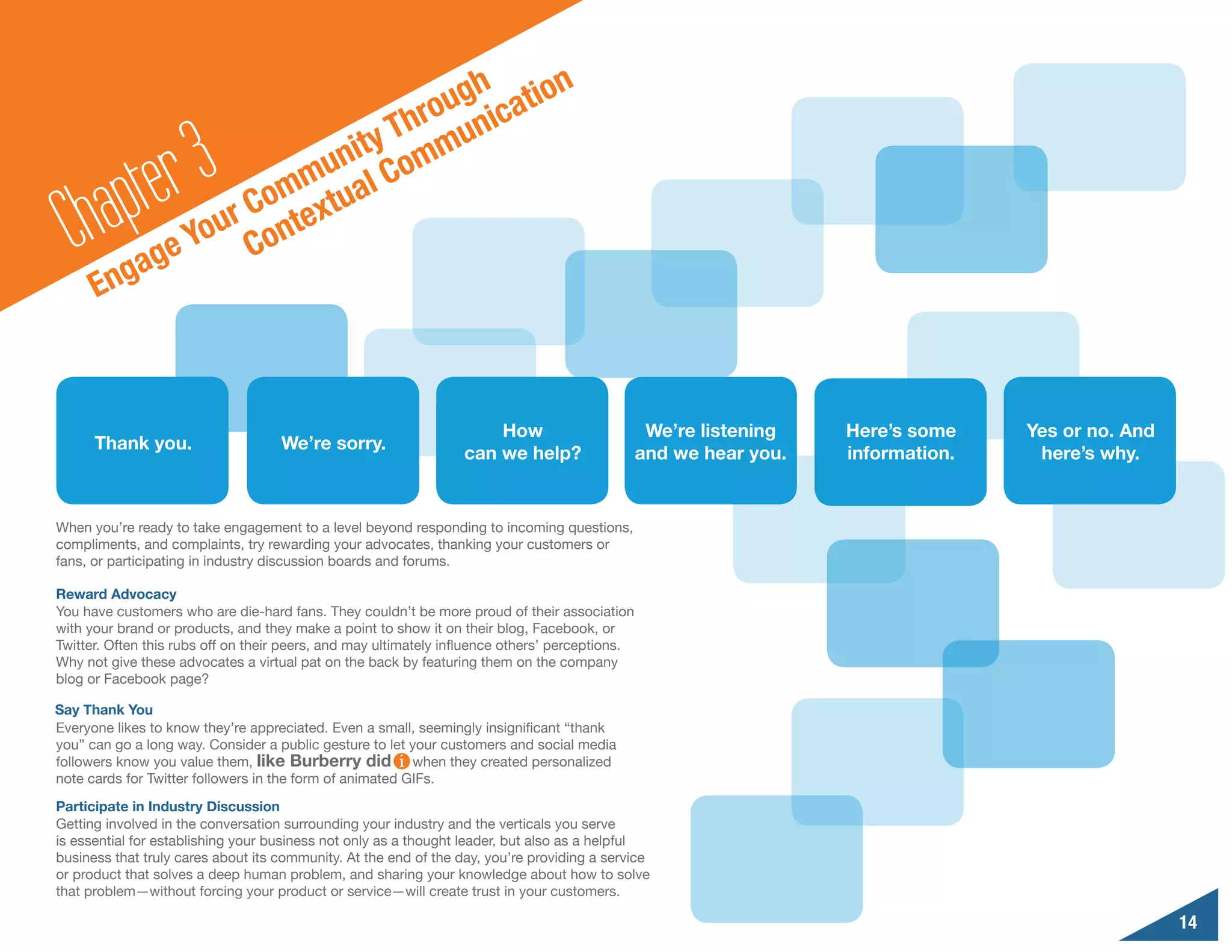 n
                                       o ugh catio
                                    Thr muni

        a pte r3                nity om
                            mu al C
                         Com extu
  Ch gag          e
                       r
                    You Cont
      En



                                                                      How                         We’re listening   Here’s some    Yes or no. And
      Thank you.                    We’re sorry.
                                                                  can we help?                   and we hear you.   information.    here’s why.


When you’re ready to take engagement to a level beyond responding to incoming questions,
compliments, and complaints, try rewarding your advocates, thanking your customers or
fans, or participating in industry discussion boards and forums.

Reward Advocacy
You have customers who are die-hard fans. They couldn’t be more proud of their association
with your brand or products, and they make a point to show it on their blog, Facebook, or
Twitter. Often this rubs off on their peers, and may ultimately influence others’ perceptions.
Why not give these advocates a virtual pat on the back by featuring them on the company
blog or Facebook page?

Say Thank You
Everyone likes to know they’re appreciated. Even a small, seemingly insignificant “thank
you” can go a long way. Consider a public gesture to let your customers and social media
followers know you value them, like Burberry did          when they created personalized
note cards for Twitter followers in the form of animated GIFs.
Participate in Industry Discussion
Getting involved in the conversation surrounding your industry and the verticals you serve
is essential for establishing your business not only as a thought leader, but also as a helpful
business that truly cares about its community. At the end of the day, you’re providing a service
or product that solves a deep human problem, and sharing your knowledge about how to solve
that problem—without forcing your product or service—will create trust in your customers.

                                                                                                                                                    14
 