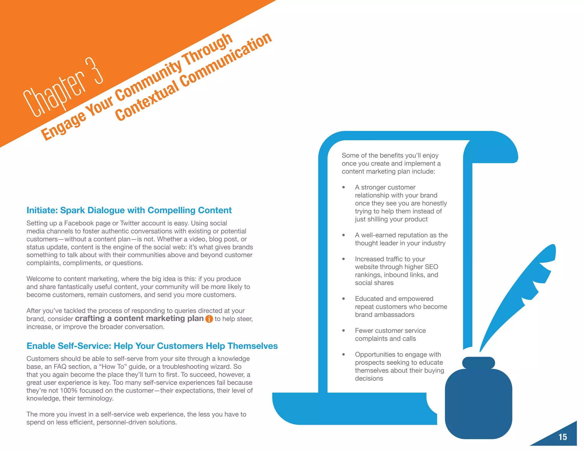 n
                                       o ugh catio
                                    Thr muni

        a pte r3                nity om
                            mu al C
                         Com extu
  Ch gag          e
                       r
                    You Cont
      En
                                                                                 Some of the benefits you’ll enjoy
                                                                                 once you create and implement a
                                                                                 content marketing plan include:

                                                                                 •	   A stronger customer
                                                                                      relationship with your brand
                                                                                      once they see you are honestly
Initiate: Spark Dialogue with Compelling Content                                      trying to help them instead of
                                                                                      just shilling your product
Setting up a Facebook page or Twitter account is easy. Using social
media channels to foster authentic conversations with existing or potential
                                                                                 •	   A well-earned reputation as the
customers—without a content plan—is not. Whether a video, blog post, or
                                                                                      thought leader in your industry
status update, content is the engine of the social web: it’s what gives brands
something to talk about with their communities above and beyond customer
                                                                                 •	   Increased traffic to your
complaints, compliments, or questions.
                                                                                      website through higher SEO
                                                                                      rankings, inbound links, and
Welcome to content marketing, where the big idea is this: if you produce
                                                                                      social shares
and share fantastically useful content, your community will be more likely to
become customers, remain customers, and send you more customers.
                                                                                 •	   Educated and empowered
                                                                                      repeat customers who become
After you’ve tackled the process of responding to queries directed at your
                                                                                      brand ambassadors
brand, consider crafting a content marketing plan               to help steer,
increase, or improve the broader conversation.
                                                                                 •	   Fewer customer service
                                                                                      complaints and calls
Enable Self-Service: Help Your Customers Help Themselves
                                                                                 •	   Opportunities to engage with
Customers should be able to self-serve from your site through a knowledge
                                                                                      prospects seeking to educate
base, an FAQ section, a “How To” guide, or a troubleshooting wizard. So
                                                                                      themselves about their buying
that you again become the place they’ll turn to first. To succeed, however, a
                                                                                      decisions
great user experience is key. Too many self-service experiences fail because
they’re not 100% focused on the customer—their expectations, their level of
knowledge, their terminology.

The more you invest in a self-service web experience, the less you have to
spend on less efficient, personnel-driven solutions.

                                                                                                                        15
 