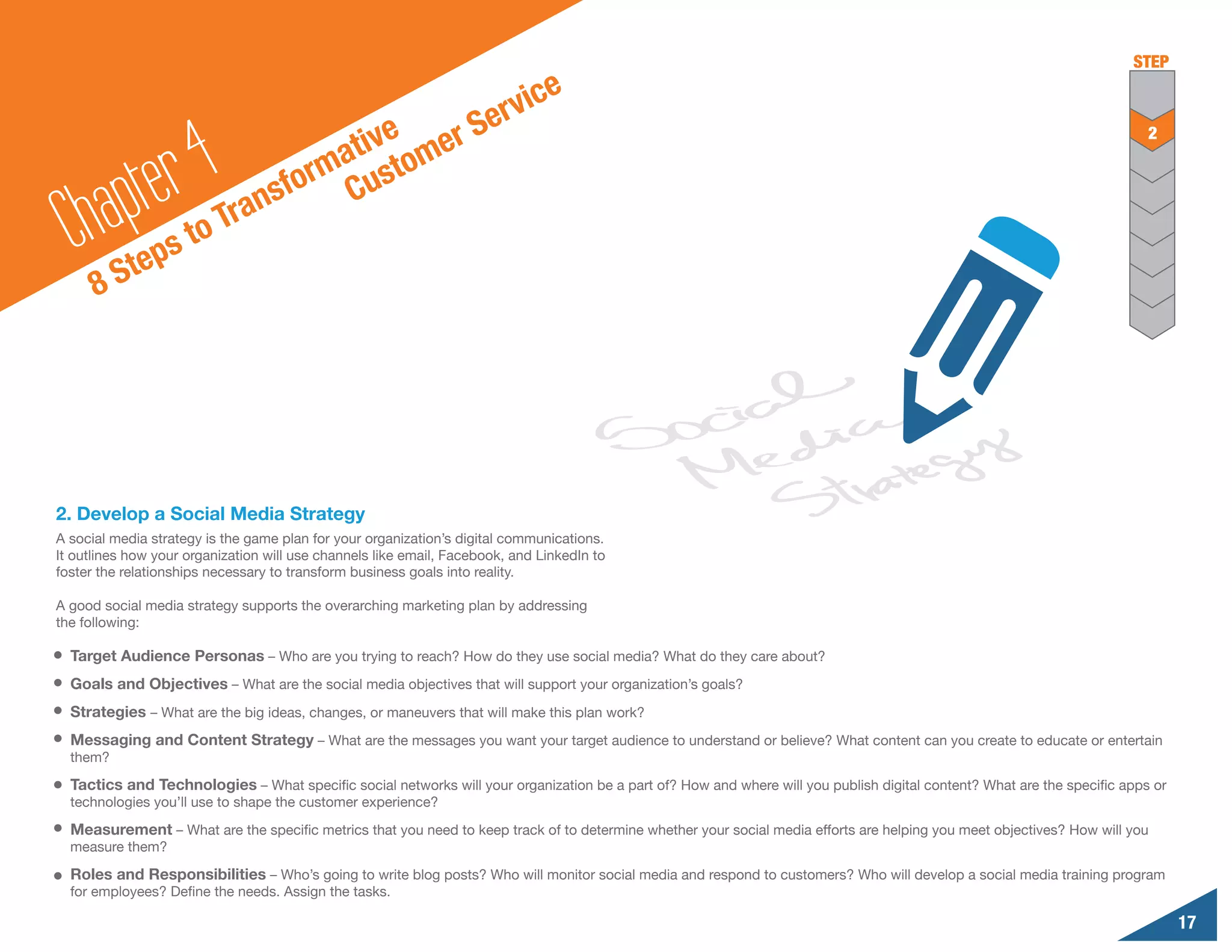 STEP
                                                                                e
                                                   S                  e rvic
                                         tive omer
              r 4Tr
                                                                                                                                                                          2
                                       a
          pte
                                     rm ust
                                    o C
                                nsf
        a
  Ch Steps to                 a

      8




2. Develop a Social Media Strategy
A social media strategy is the game plan for your organization’s digital communications.
It outlines how your organization will use channels like email, Facebook, and LinkedIn to
foster the relationships necessary to transform business goals into reality.

A good social media strategy supports the overarching marketing plan by addressing
the following:

  Target Audience Personas – Who are you trying to reach? How do they use social media? What do they care about?
  Goals and Objectives – What are the social media objectives that will support your organization’s goals?
  Strategies – What are the big ideas, changes, or maneuvers that will make this plan work?
  Messaging and Content Strategy – What are the messages you want your target audience to understand or believe? What content can you create to educate or entertain
  them?

  Tactics and Technologies – What specific social networks will your organization be a part of? How and where will you publish digital content? What are the specific apps or
  technologies you’ll use to shape the customer experience?

  Measurement – What are the specific metrics that you need to keep track of to determine whether your social media efforts are helping you meet objectives? How will you
  measure them?

  Roles and Responsibilities – Who’s going to write blog posts? Who will monitor social media and respond to customers? Who will develop a social media training program
  for employees? Define the needs. Assign the tasks.

                                                                                                                                                                                17
 