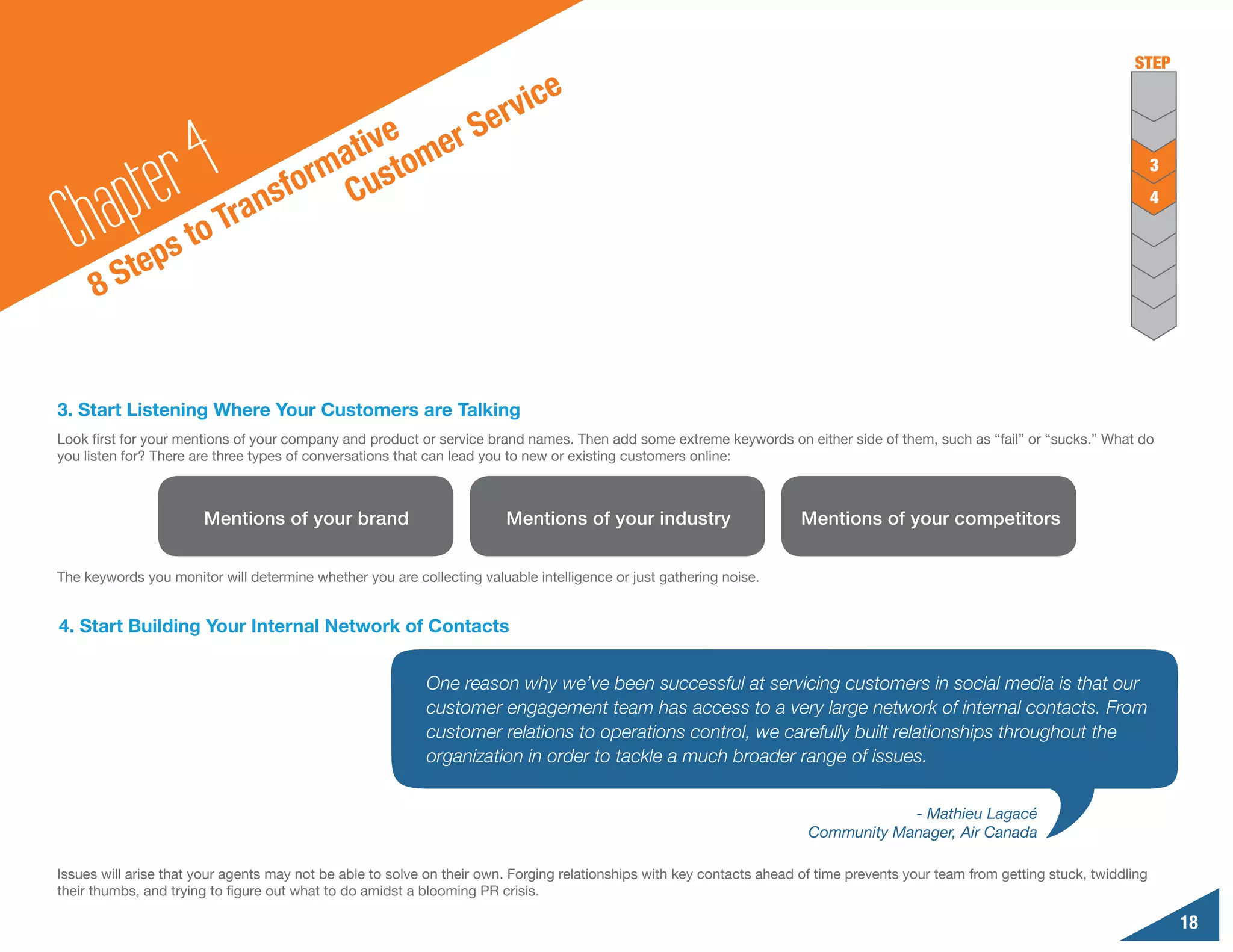 STEP

                                                                          ic   e
                                                  S                   erv
                                        tive omer
              te r4                   a
                                    rm ust
    hap
                                                                                                                                                                                   3

                              an sfo C
  C
                                                                                                                                                                                   4
                        r
                  s to T
          S tep
      8


3. Start Listening Where Your Customers are Talking
Look first for your mentions of your company and product or service brand names. Then add some extreme keywords on either side of them, such as “fail” or “sucks.” What do
you listen for? There are three types of conversations that can lead you to new or existing customers online:



                       Mentions of your brand                           Mentions of your industry                       Mentions of your competitors


The keywords you monitor will determine whether you are collecting valuable intelligence or just gathering noise.


4. Start Building Your Internal Network of Contacts


                                                           One reason why we’ve been successful at servicing customers in social media is that our
                                                           customer engagement team has access to a very large network of internal contacts. From
                                                           customer relations to operations control, we carefully built relationships throughout the
                                                           organization in order to tackle a much broader range of issues.


                                                                                                                                     - Mathieu Lagacé
                                                                                                                         Community Manager, Air Canada

Issues will arise that your agents may not be able to solve on their own. Forging relationships with key contacts ahead of time prevents your team from getting stuck, twiddling
their thumbs, and trying to figure out what to do amidst a blooming PR crisis.

                                                                                                                                                                                       18
 