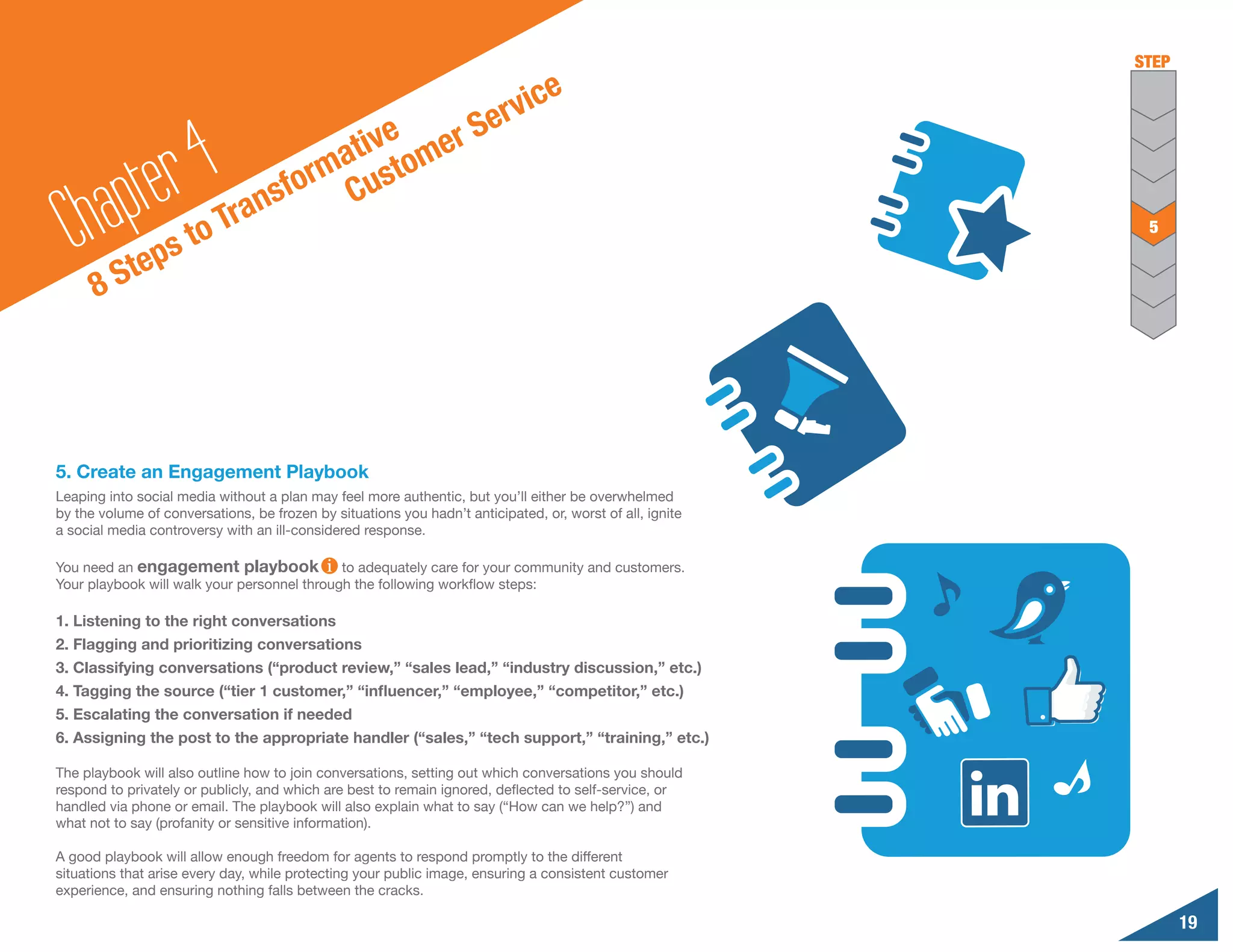 STEP

                                                                            ic    e
                                                   S                    erv
                                         tive omer

        a pte r 4Tr                    a
                                     rm ust
                                  sfo C
  Ch Steps to                  an                                                                           5


      8




5. Create an Engagement Playbook
Leaping into social media without a plan may feel more authentic, but you’ll either be overwhelmed
by the volume of conversations, be frozen by situations you hadn’t anticipated, or, worst of all, ignite
a social media controversy with an ill-considered response.

You need an engagement playbook              to adequately care for your community and customers.
Your playbook will walk your personnel through the following workflow steps:

1. Listening to the right conversations
2. Flagging and prioritizing conversations
3. Classifying conversations (“product review,” “sales lead,” “industry discussion,” etc.)
4. Tagging the source (“tier 1 customer,” “influencer,” “employee,” “competitor,” etc.)
5. Escalating the conversation if needed
6. Assigning the post to the appropriate handler (“sales,” “tech support,” “training,” etc.)

The playbook will also outline how to join conversations, setting out which conversations you should
respond to privately or publicly, and which are best to remain ignored, deflected to self-service, or
handled via phone or email. The playbook will also explain what to say (“How can we help?”) and
what not to say (profanity or sensitive information).

A good playbook will allow enough freedom for agents to respond promptly to the different
situations that arise every day, while protecting your public image, ensuring a consistent customer
experience, and ensuring nothing falls between the cracks.

                                                                                                                  19
 