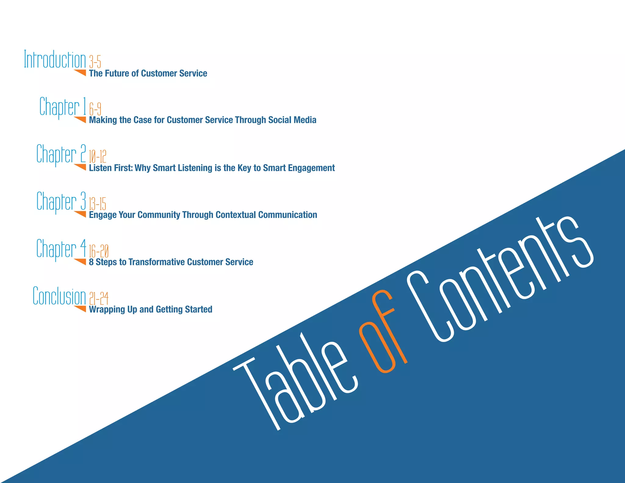 Introduction The Future of Customer Service
             3-5

   Chapter 1 Making the Case for Customer Service Through Social Media
             6-9

  Chapter 2 Listen First: Why Smart Listening is the Key to Smart Engagement
            10-12




                                                                                        ts
  Chapter 3 Engage Your Community Through Contextual Communication
            13-15

  Chapter 4 816-20 to Transformative Customer Service


                                                                                   onten
                                                                                  C
               Steps




                                                                               of
 Conclusion Wrapping Up and Getting Started
            21-24




                                                           Table
 