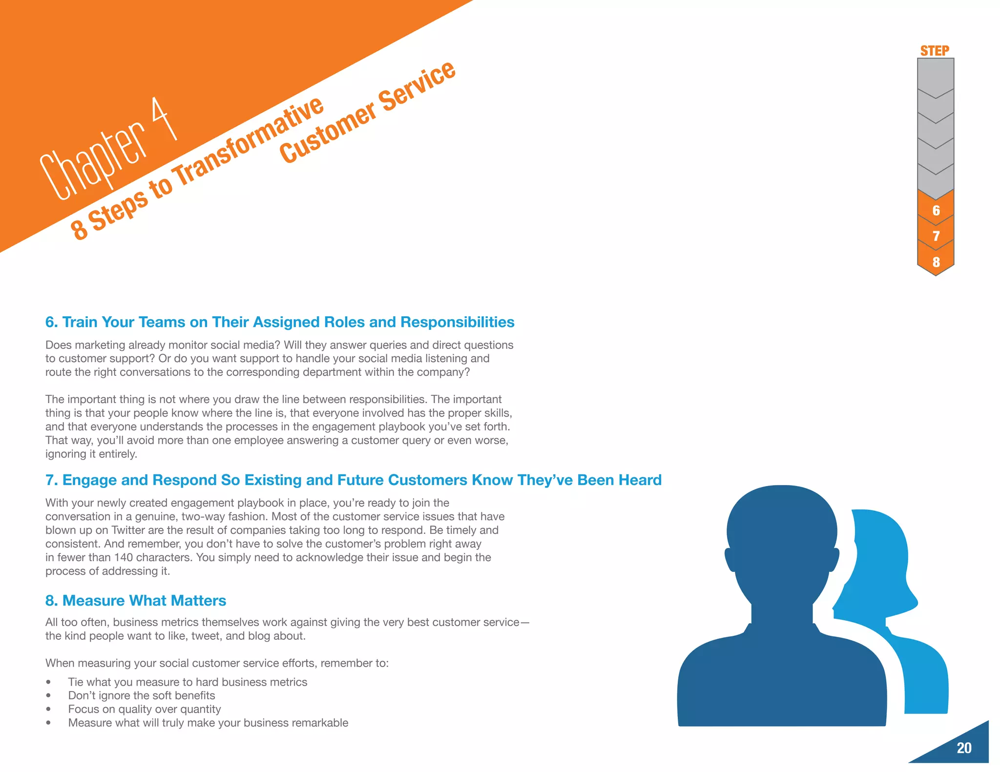 STEP

                                                                           ic    e
                                                   S                   erv
                                         tive omer

        a pte r 4Tr                    a
                                     rm ust
                                  sfo C
     Ch Steps to               an
                                                                                                   6
      8                                                                                            7
                                                                                                   8



6. Train Your Teams on Their Assigned Roles and Responsibilities
Does marketing already monitor social media? Will they answer queries and direct questions
to customer support? Or do you want support to handle your social media listening and
route the right conversations to the corresponding department within the company?

The important thing is not where you draw the line between responsibilities. The important
thing is that your people know where the line is, that everyone involved has the proper skills,
and that everyone understands the processes in the engagement playbook you’ve set forth.
That way, you’ll avoid more than one employee answering a customer query or even worse,
ignoring it entirely.

7. Engage and Respond So Existing and Future Customers Know They’ve Been Heard
With your newly created engagement playbook in place, you’re ready to join the
conversation in a genuine, two-way fashion. Most of the customer service issues that have
blown up on Twitter are the result of companies taking too long to respond. Be timely and
consistent. And remember, you don’t have to solve the customer’s problem right away
in fewer than 140 characters. You simply need to acknowledge their issue and begin the
process of addressing it.

8. Measure What Matters
All too often, business metrics themselves work against giving the very best customer service—
the kind people want to like, tweet, and blog about.

When measuring your social customer service efforts, remember to:
•	   Tie what you measure to hard business metrics
•	   Don’t ignore the soft benefits
•	   Focus on quality over quantity
•	   Measure what will truly make your business remarkable

                                                                                                         20
 