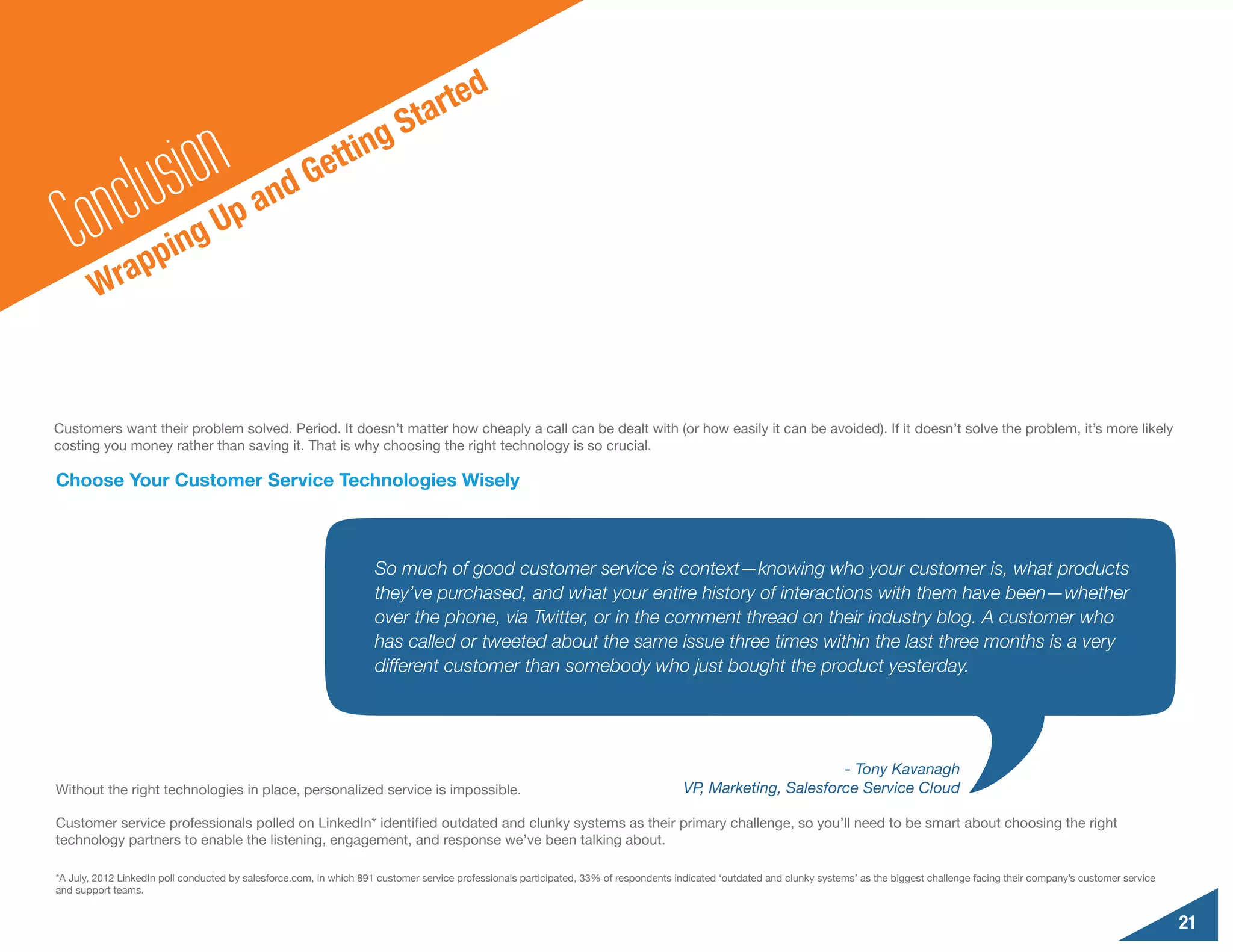 e     d
                                                                           S  t art


           n clu sionUp and Ge                               t ting

   Co rapping
        W


Customers want their problem solved. Period. It doesn’t matter how cheaply a call can be dealt with (or how easily it can be avoided). If it doesn’t solve the problem, it’s more likely
costing you money rather than saving it. That is why choosing the right technology is so crucial.

Choose Your Customer Service Technologies Wisely



                                                                     So much of good customer service is context—knowing who your customer is, what products
                                                                     they’ve purchased, and what your entire history of interactions with them have been—whether
                                                                     over the phone, via Twitter, or in the comment thread on their industry blog. A customer who
                                                                     has called or tweeted about the same issue three times within the last three months is a very
                                                                     different customer than somebody who just bought the product yesterday.




                                                                                                                                                              - Tony Kavanagh
Without the right technologies in place, personalized service is impossible.                                                           VP, Marketing, Salesforce Service Cloud

Customer service professionals polled on LinkedIn* identified outdated and clunky systems as their primary challenge, so you’ll need to be smart about choosing the right
technology partners to enable the listening, engagement, and response we’ve been talking about.

*A July, 2012 LinkedIn poll conducted by salesforce.com, in which 891 customer service professionals participated, 33% of respondents indicated ‘outdated and clunky systems’ as the biggest challenge facing their company’s customer service
and support teams.


                                                                                                                                                                                                                                                 21
 