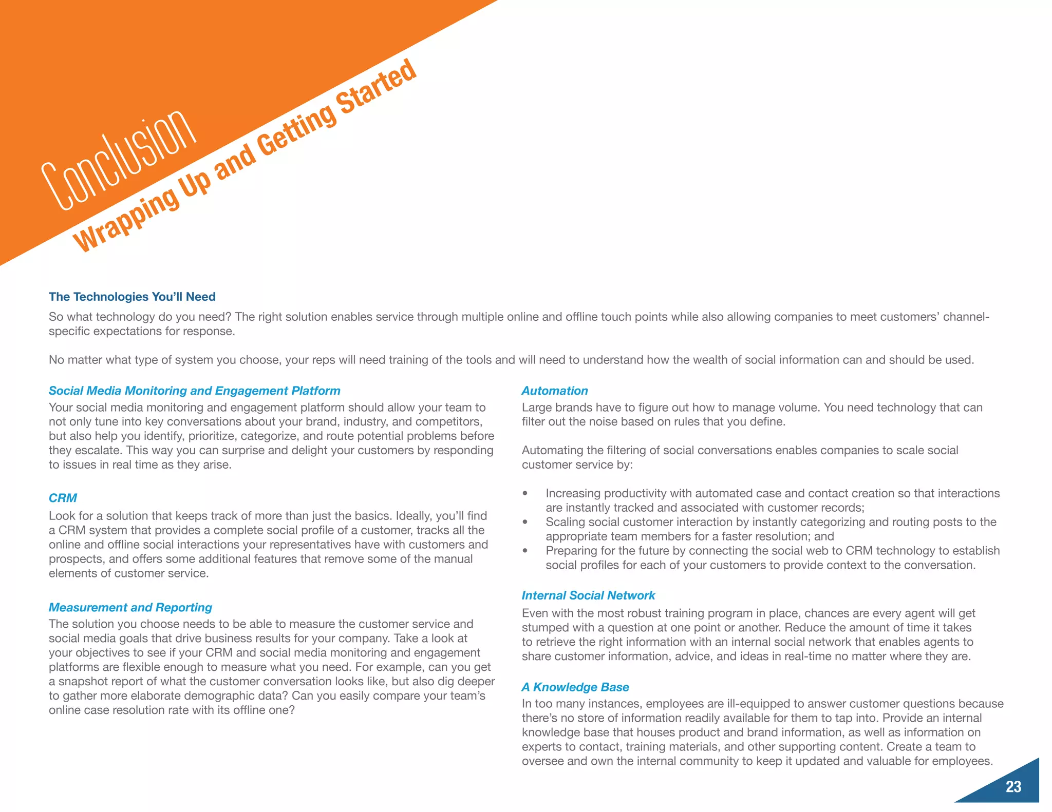 e   d
                                                          S t art


        n clu sionUp and Ge                    t ting

  Co rapping
      W
The Technologies You’ll Need
So what technology do you need? The right solution enables service through multiple online and offline touch points while also allowing companies to meet customers’ channel-
specific expectations for response.

No matter what type of system you choose, your reps will need training of the tools and will need to understand how the wealth of social information can and should be used.

Social Media Monitoring and Engagement Platform                                           Automation
Your social media monitoring and engagement platform should allow your team to            Large brands have to figure out how to manage volume. You need technology that can
not only tune into key conversations about your brand, industry, and competitors,         filter out the noise based on rules that you define.
but also help you identify, prioritize, categorize, and route potential problems before
they escalate. This way you can surprise and delight your customers by responding         Automating the filtering of social conversations enables companies to scale social
to issues in real time as they arise.                                                     customer service by:

CRM                                                                                       •	   Increasing productivity with automated case and contact creation so that interactions
                                                                                               are instantly tracked and associated with customer records;
Look for a solution that keeps track of more than just the basics. Ideally, you’ll find
                                                                                          •	   Scaling social customer interaction by instantly categorizing and routing posts to the
a CRM system that provides a complete social profile of a customer, tracks all the
                                                                                               appropriate team members for a faster resolution; and
online and offline social interactions your representatives have with customers and
                                                                                          •	   Preparing for the future by connecting the social web to CRM technology to establish
prospects, and offers some additional features that remove some of the manual
                                                                                               social profiles for each of your customers to provide context to the conversation.
elements of customer service.
                                                                                          Internal Social Network
Measurement and Reporting                                                                 Even with the most robust training program in place, chances are every agent will get
The solution you choose needs to be able to measure the customer service and              stumped with a question at one point or another. Reduce the amount of time it takes
social media goals that drive business results for your company. Take a look at           to retrieve the right information with an internal social network that enables agents to
your objectives to see if your CRM and social media monitoring and engagement             share customer information, advice, and ideas in real-time no matter where they are.
platforms are flexible enough to measure what you need. For example, can you get
a snapshot report of what the customer conversation looks like, but also dig deeper       A Knowledge Base
to gather more elaborate demographic data? Can you easily compare your team’s
                                                                                          In too many instances, employees are ill-equipped to answer customer questions because
online case resolution rate with its offline one?
                                                                                          there’s no store of information readily available for them to tap into. Provide an internal
                                                                                          knowledge base that houses product and brand information, as well as information on
                                                                                          experts to contact, training materials, and other supporting content. Create a team to
                                                                                          oversee and own the internal community to keep it updated and valuable for employees.

                                                                                                                                                                                        23
 