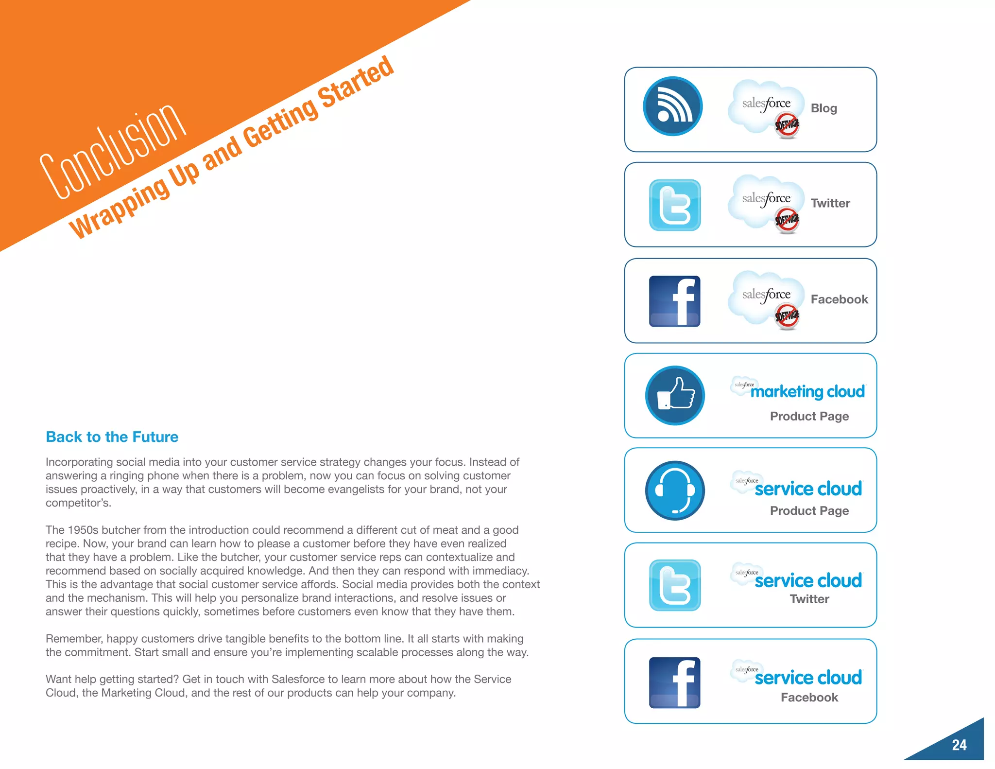 e  d
                                                       S t art

              sionUp and Ge                    ting
                                                                                                           Blog
                                             t
        n clu
  Co rapping                                                                                               Twitter

      W

                                                                                                           Facebook




                                                                                                     Product Page
Back to the Future
Incorporating social media into your customer service strategy changes your focus. Instead of
answering a ringing phone when there is a problem, now you can focus on solving customer
issues proactively, in a way that customers will become evangelists for your brand, not your
competitor’s.
                                                                                                     Product Page
The 1950s butcher from the introduction could recommend a different cut of meat and a good
recipe. Now, your brand can learn how to please a customer before they have even realized
that they have a problem. Like the butcher, your customer service reps can contextualize and
recommend based on socially acquired knowledge. And then they can respond with immediacy.
This is the advantage that social customer service affords. Social media provides both the context
and the mechanism. This will help you personalize brand interactions, and resolve issues or             Twitter
answer their questions quickly, sometimes before customers even know that they have them.

Remember, happy customers drive tangible benefits to the bottom line. It all starts with making
the commitment. Start small and ensure you’re implementing scalable processes along the way.

Want help getting started? Get in touch with Salesforce to learn more about how the Service
Cloud, the Marketing Cloud, and the rest of our products can help your company.                       Facebook


                                                                                                                      24
 