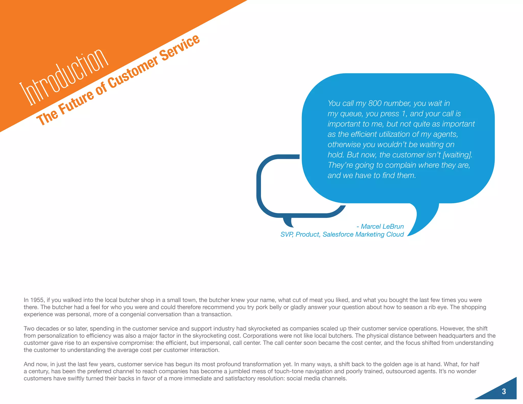ic   e
                                                       erv
                    ct ion                    er S
         odu
                                         o  m
                                    ust
  In  tr     Fut
                    u re o
                              f   C
                                                                                                                   You call my 800 number, you wait in

      Th   e                                                                                                       my queue, you press 1, and your call is
                                                                                                                   important to me, but not quite as important
                                                                                                                   as the efficient utilization of my agents,
                                                                                                                   otherwise you wouldn’t be waiting on
                                                                                                                   hold. But now, the customer isn’t [waiting].
                                                                                                                   They’re going to complain where they are,
                                                                                                                   and we have to find them.




                                                                                                                          - Marcel LeBrun
                                                                                                 SVP, Product, Salesforce Marketing Cloud




In 1955, if you walked into the local butcher shop in a small town, the butcher knew your name, what cut of meat you liked, and what you bought the last few times you were
there. The butcher had a feel for who you were and could therefore recommend you try pork belly or gladly answer your question about how to season a rib eye. The shopping
experience was personal, more of a congenial conversation than a transaction.

Two decades or so later, spending in the customer service and support industry had skyrocketed as companies scaled up their customer service operations. However, the shift
from personalization to efficiency was also a major factor in the skyrocketing cost. Corporations were not like local butchers. The physical distance between headquarters and the
customer gave rise to an expensive compromise: the efficient, but impersonal, call center. The call center soon became the cost center, and the focus shifted from understanding
the customer to understanding the average cost per customer interaction.

And now, in just the last few years, customer service has begun its most profound transformation yet. In many ways, a shift back to the golden age is at hand. What, for half
a century, has been the preferred channel to reach companies has become a jumbled mess of touch-tone navigation and poorly trained, outsourced agents. It’s no wonder
customers have swiftly turned their backs in favor of a more immediate and satisfactory resolution: social media channels.

                                                                                                                                                                                     3
 