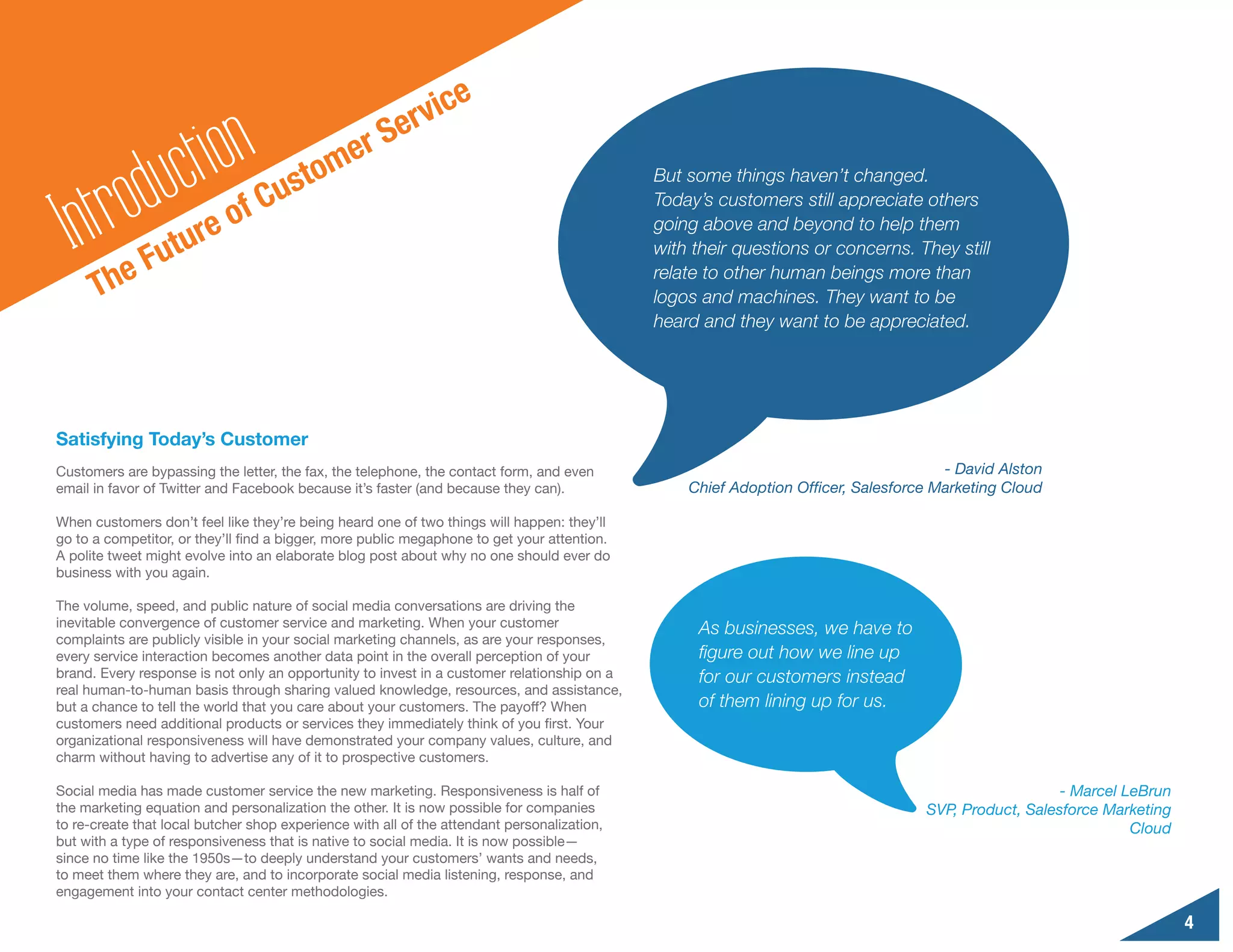 ic    e
                                                        erv
                    ct ion                     er S
         odu
                                          o  m
                                     ust
      tr
                                                                                             But some things haven’t changed.
                                   C
  In                           f                                                             Today’s customers still appreciate others

                     u re o                                                                  going above and beyond to help them

           e Fut                                                                             with their questions or concerns. They still

      Th
                                                                                             relate to other human beings more than
                                                                                             logos and machines. They want to be
                                                                                             heard and they want to be appreciated.




Satisfying Today’s Customer
Customers are bypassing the letter, the fax, the telephone, the contact form, and even                                               - David Alston
email in favor of Twitter and Facebook because it’s faster (and because they can).               Chief Adoption Officer, Salesforce Marketing Cloud

When customers don’t feel like they’re being heard one of two things will happen: they’ll
go to a competitor, or they’ll find a bigger, more public megaphone to get your attention.
A polite tweet might evolve into an elaborate blog post about why no one should ever do
business with you again.

The volume, speed, and public nature of social media conversations are driving the
inevitable convergence of customer service and marketing. When your customer                      As businesses, we have to
complaints are publicly visible in your social marketing channels, as are your responses,
every service interaction becomes another data point in the overall perception of your            figure out how we line up
brand. Every response is not only an opportunity to invest in a customer relationship on a        for our customers instead
real human-to-human basis through sharing valued knowledge, resources, and assistance,
but a chance to tell the world that you care about your customers. The payoff? When               of them lining up for us.
customers need additional products or services they immediately think of you first. Your
organizational responsiveness will have demonstrated your company values, culture, and
charm without having to advertise any of it to prospective customers.

Social media has made customer service the new marketing. Responsiveness is half of                                                                  - Marcel LeBrun
the marketing equation and personalization the other. It is now possible for companies                                            SVP, Product, Salesforce Marketing
to re-create that local butcher shop experience with all of the attendant personalization,                                                                     Cloud
but with a type of responsiveness that is native to social media. It is now possible—
since no time like the 1950s—to deeply understand your customers’ wants and needs,
to meet them where they are, and to incorporate social media listening, response, and
engagement into your contact center methodologies.

                                                                                                                                                                       4
 