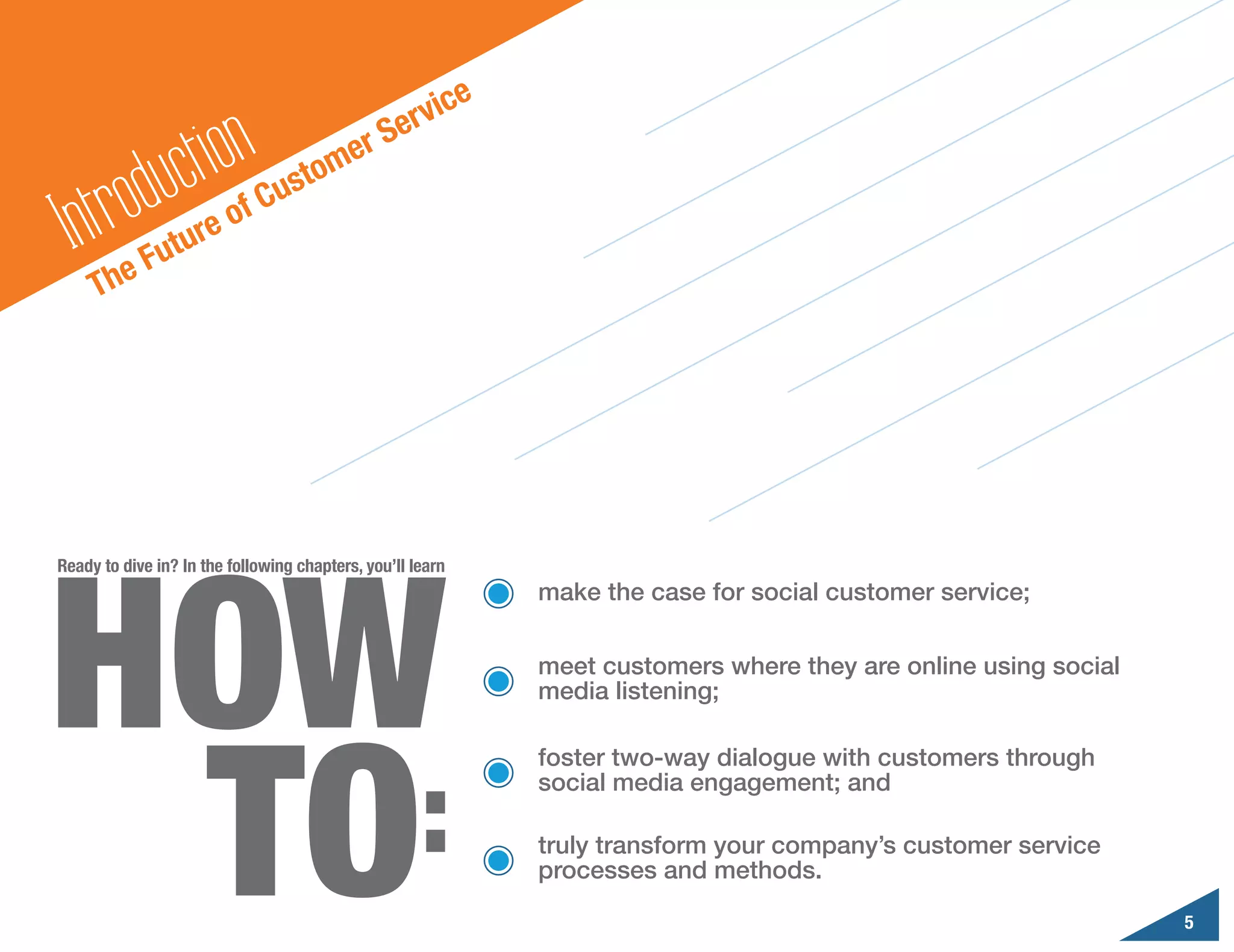 ic    e
                                                  erv
                  ct ion                  er S
        odu
                                      o m
                                 ust
  In tr     Fut
                  u re o
                           f   C

     Th   e




HOW
Ready to dive in? In the following chapters, you’ll learn
                                                                make the case for social customer service;

                                                                meet customers where they are online using social




 TO
                                                                media listening;




   :
                                                                foster two-way dialogue with customers through
                                                                social media engagement; and

                                                                truly transform your company’s customer service
                                                                processes and methods.

                                                                                                                    5
 