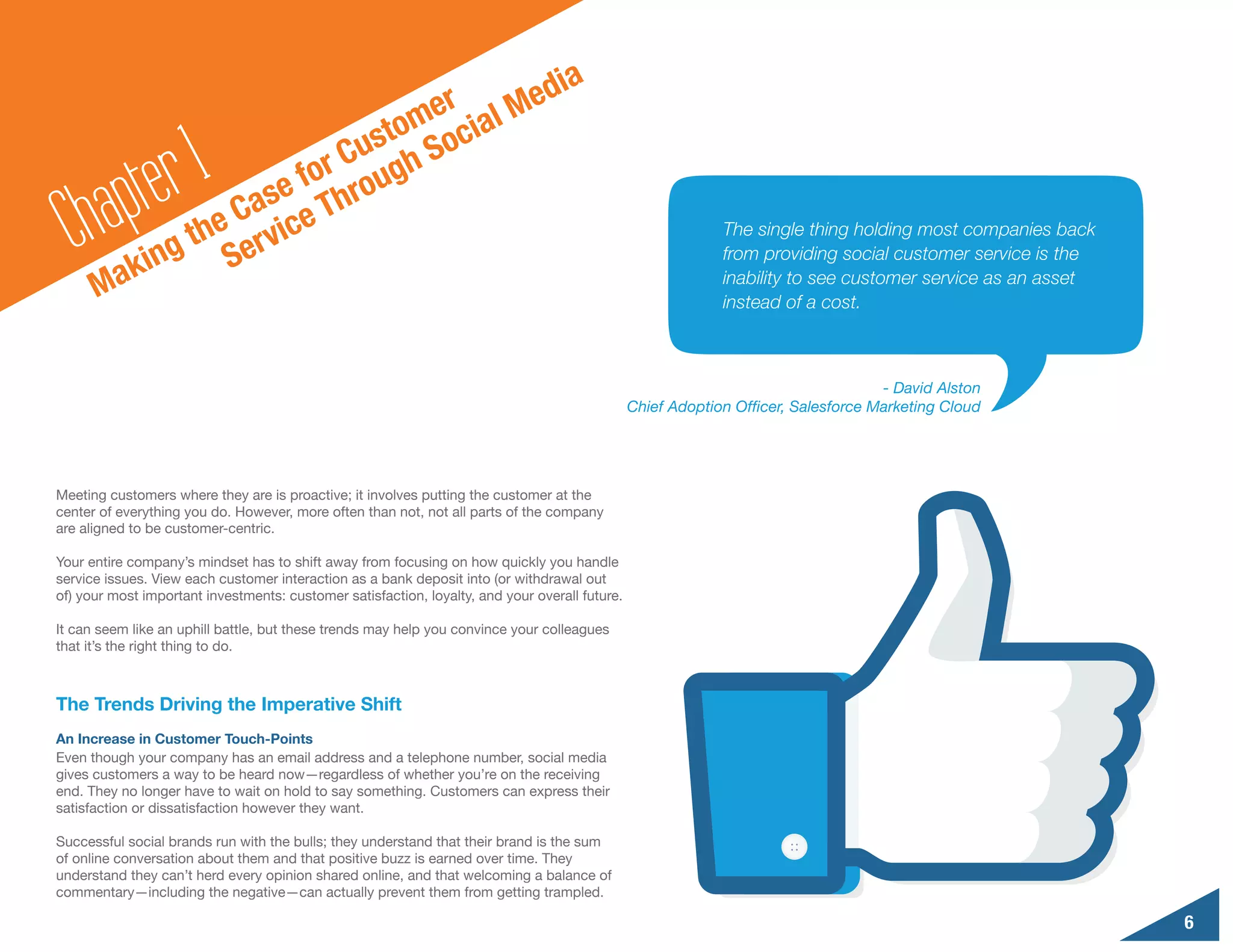 d                                    ia
                                     er al Me
                                  tom oci

        a pte r1         e
                              Cus gh S
                           for rou
  Ch ak        ing S
                      Cas ce Th
                  the ervi                                                                                   The single thing holding most companies back
                                                                                                             from providing social customer service is the

      M                                                                                                      inability to see customer service as an asset
                                                                                                             instead of a cost.



                                                                                                                                    - David Alston
                                                                                                Chief Adoption Officer, Salesforce Marketing Cloud




Meeting customers where they are is proactive; it involves putting the customer at the
center of everything you do. However, more often than not, not all parts of the company
are aligned to be customer-centric.

Your entire company’s mindset has to shift away from focusing on how quickly you handle
service issues. View each customer interaction as a bank deposit into (or withdrawal out
of) your most important investments: customer satisfaction, loyalty, and your overall future.

It can seem like an uphill battle, but these trends may help you convince your colleagues
that it’s the right thing to do.



The Trends Driving the Imperative Shift
An Increase in Customer Touch-Points
Even though your company has an email address and a telephone number, social media
gives customers a way to be heard now—regardless of whether you’re on the receiving
end. They no longer have to wait on hold to say something. Customers can express their
satisfaction or dissatisfaction however they want.

Successful social brands run with the bulls; they understand that their brand is the sum
of online conversation about them and that positive buzz is earned over time. They
understand they can’t herd every opinion shared online, and that welcoming a balance of
commentary—including the negative—can actually prevent them from getting trampled.

                                                                                                                                                             6
 