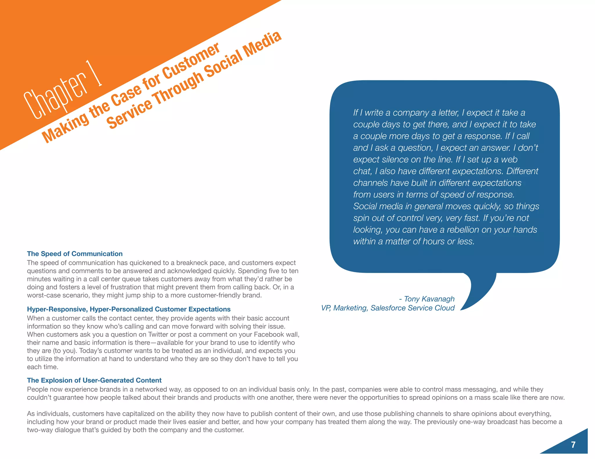 d                                   ia
                                     er al Me
                                  tom oci

        a pte r1         e
                              Cus gh S
                           for rou
  Ch ak        ing S
                      Cas ce Th
                  the ervi                                                                                If I write a company a letter, I expect it take a
                                                                                                          couple days to get there, and I expect it to take
      M                                                                                                   a couple more days to get a response. If I call
                                                                                                          and I ask a question, I expect an answer. I don’t
                                                                                                          expect silence on the line. If I set up a web
                                                                                                          chat, I also have different expectations. Different
                                                                                                          channels have built in different expectations
                                                                                                          from users in terms of speed of response.
                                                                                                          Social media in general moves quickly, so things
                                                                                                          spin out of control very, very fast. If you’re not
                                                                                                          looking, you can have a rebellion on your hands
                                                                                                          within a matter of hours or less.
The Speed of Communication
The speed of communication has quickened to a breakneck pace, and customers expect
questions and comments to be answered and acknowledged quickly. Spending five to ten
minutes waiting in a call center queue takes customers away from what they’d rather be
doing and fosters a level of frustration that might prevent them from calling back. Or, in a
worst-case scenario, they might jump ship to a more customer-friendly brand.
                                                                                                                       - Tony Kavanagh
Hyper-Responsive, Hyper-Personalized Customer Expectations                                      VP, Marketing, Salesforce Service Cloud
When a customer calls the contact center, they provide agents with their basic account
information so they know who’s calling and can move forward with solving their issue.
When customers ask you a question on Twitter or post a comment on your Facebook wall,
their name and basic information is there—available for your brand to use to identify who
they are (to you). Today’s customer wants to be treated as an individual, and expects you
to utilize the information at hand to understand who they are so they don’t have to tell you
each time.
The Explosion of User-Generated Content
People now experience brands in a networked way, as opposed to on an individual basis only. In the past, companies were able to control mass messaging, and while they
couldn’t guarantee how people talked about their brands and products with one another, there were never the opportunities to spread opinions on a mass scale like there are now.

As individuals, customers have capitalized on the ability they now have to publish content of their own, and use those publishing channels to share opinions about everything,
including how your brand or product made their lives easier and better, and how your company has treated them along the way. The previously one-way broadcast has become a
two-way dialogue that’s guided by both the company and the customer.

                                                                                                                                                                                   7
 