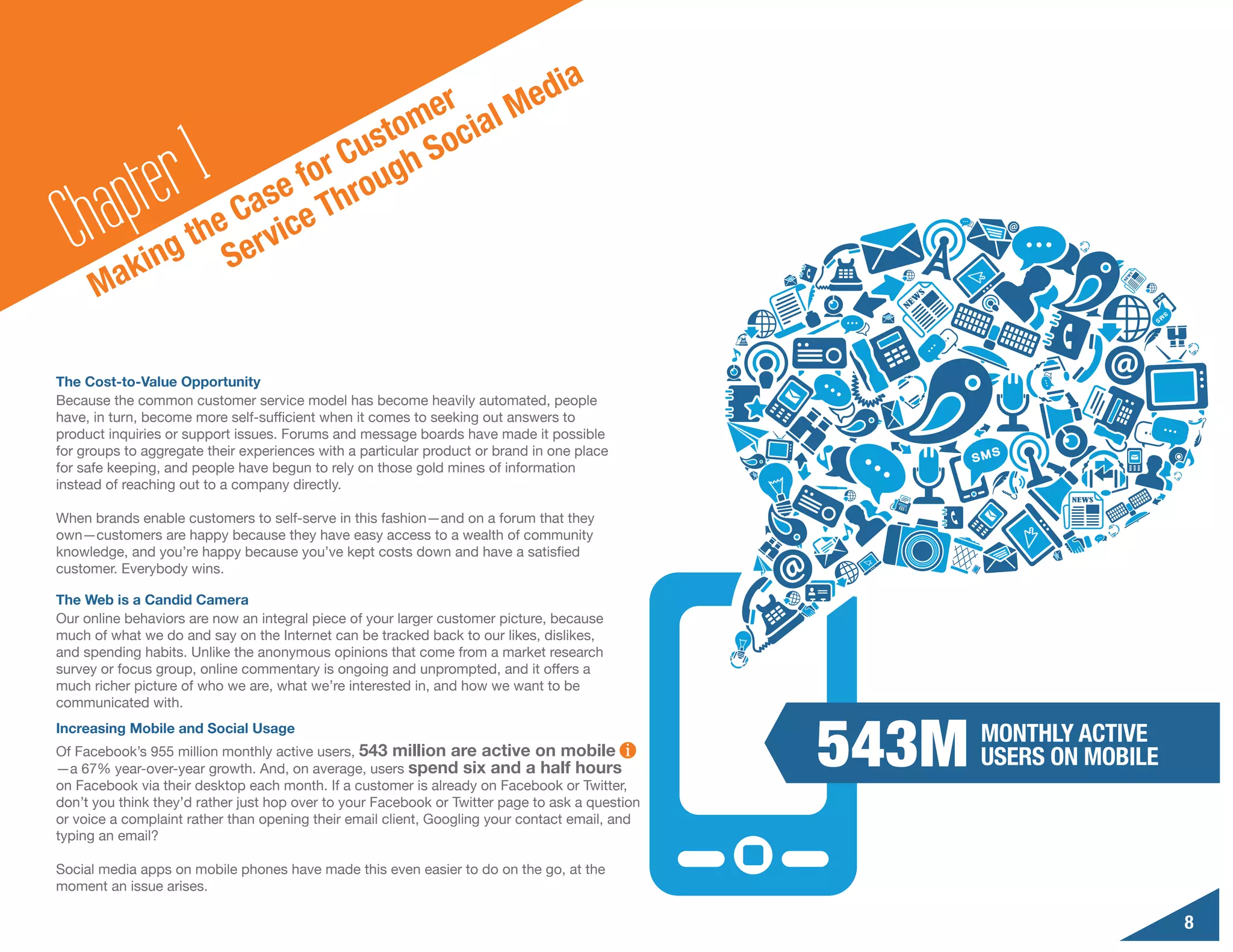 d                                   ia
                                    er al Me
                                 tom oci

        a pte r1        e
                             Cus gh S
                          for rou
  Ch ak              Cas ce Th
                 the ervi
              ing S
      M

The Cost-to-Value Opportunity
Because the common customer service model has become heavily automated, people
have, in turn, become more self-sufficient when it comes to seeking out answers to
product inquiries or support issues. Forums and message boards have made it possible
for groups to aggregate their experiences with a particular product or brand in one place
for safe keeping, and people have begun to rely on those gold mines of information
instead of reaching out to a company directly.

When brands enable customers to self-serve in this fashion—and on a forum that they
own—customers are happy because they have easy access to a wealth of community
knowledge, and you’re happy because you’ve kept costs down and have a satisfied
customer. Everybody wins.

The Web is a Candid Camera
Our online behaviors are now an integral piece of your larger customer picture, because
much of what we do and say on the Internet can be tracked back to our likes, dislikes,
and spending habits. Unlike the anonymous opinions that come from a market research
survey or focus group, online commentary is ongoing and unprompted, and it offers a
much richer picture of who we are, what we’re interested in, and how we want to be




                                                                                                 543M
communicated with.
Increasing Mobile and Social Usage
                                                                                                        MONTHLY ACTIVE
Of Facebook’s 955 million monthly active users, 543 million are active on mobile
—a 67% year-over-year growth. And, on average, users spend six and a half hours
                                                                                                        USERS ON MOBILE
on Facebook via their desktop each month. If a customer is already on Facebook or Twitter,
don’t you think they’d rather just hop over to your Facebook or Twitter page to ask a question
or voice a complaint rather than opening their email client, Googling your contact email, and
typing an email?

Social media apps on mobile phones have made this even easier to do on the go, at the
moment an issue arises.

                                                                                                                          8
 