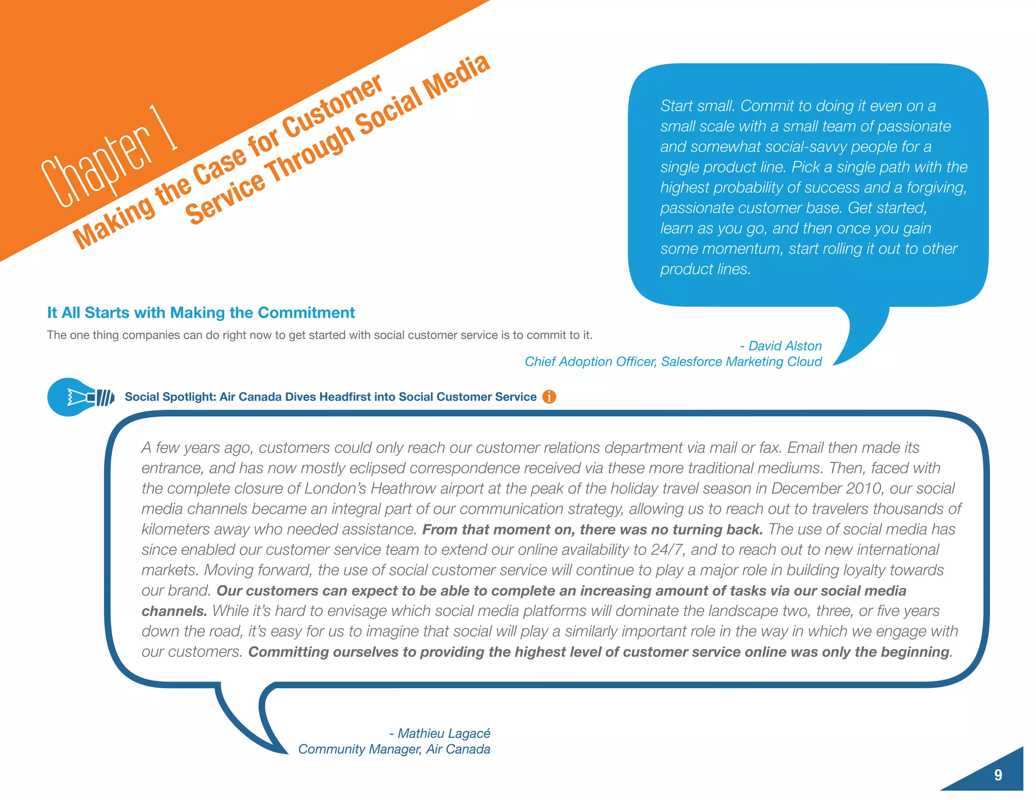 d                                   ia
                                    er al Me
                                 tom oci
              r1             Cus gh S
                                                                                                                 Start small. Commit to doing it even on a



          pte             for rou
                                                                                                                 small scale with a small team of passionate


        a               e
                                                                                                                 and somewhat social-savvy people for a


  Ch ak              Cas ce Th
                                                                                                                 single product line. Pick a single path with the

                 the ervi
                                                                                                                 highest probability of success and a forgiving,

              ing S                                                                                              passionate customer base. Get started,
                                                                                                                 learn as you go, and then once you gain
      M                                                                                                          some momentum, start rolling it out to other
                                                                                                                 product lines.

It All Starts with Making the Commitment
The one thing companies can do right now to get started with social customer service is to commit to it.
                                                                                                                               - David Alston
                                                                                           Chief Adoption Officer, Salesforce Marketing Cloud

              Social Spotlight: Air Canada Dives Headfirst into Social Customer Service



                  A few years ago, customers could only reach our customer relations department via mail or fax. Email then made its
                  entrance, and has now mostly eclipsed correspondence received via these more traditional mediums. Then, faced with
                  the complete closure of London’s Heathrow airport at the peak of the holiday travel season in December 2010, our social
                  media channels became an integral part of our communication strategy, allowing us to reach out to travelers thousands of
                  kilometers away who needed assistance. From that moment on, there was no turning back. The use of social media has
                  since enabled our customer service team to extend our online availability to 24/7, and to reach out to new international
                  markets. Moving forward, the use of social customer service will continue to play a major role in building loyalty towards
                  our brand. Our customers can expect to be able to complete an increasing amount of tasks via our social media
                  channels. While it’s hard to envisage which social media platforms will dominate the landscape two, three, or five years
                  down the road, it’s easy for us to imagine that social will play a similarly important role in the way in which we engage with
                  our customers. Committing ourselves to providing the highest level of customer service online was only the beginning.




                                                           - Mathieu Lagacé
                                               Community Manager, Air Canada

                                                                                                                                                                    9
 