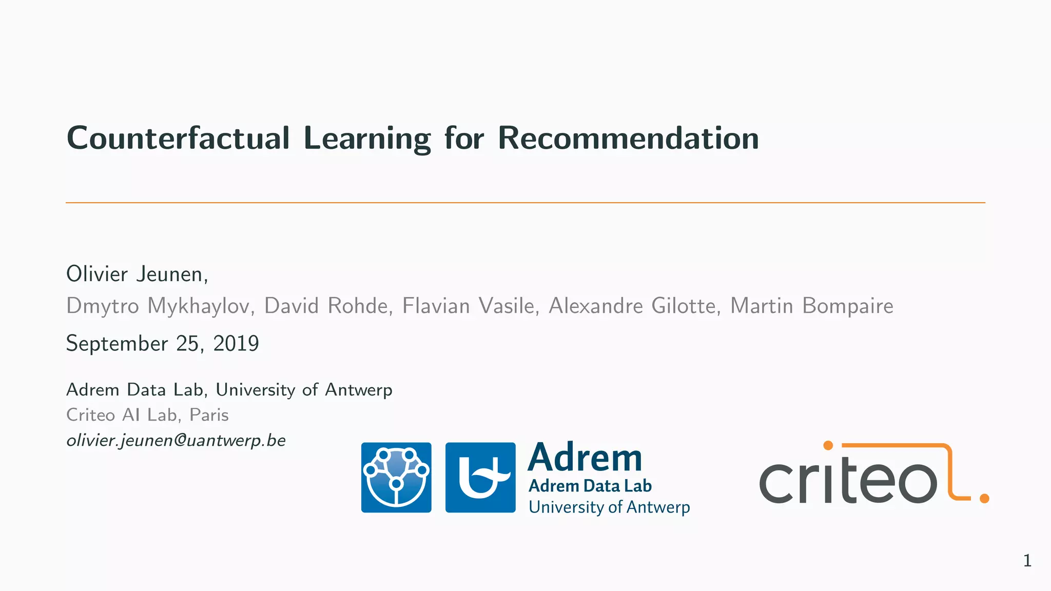 Counterfactual Learning for Recommendation
Olivier Jeunen,
Dmytro Mykhaylov, David Rohde, Flavian Vasile, Alexandre Gilotte, Martin Bompaire
September 25, 2019
Adrem Data Lab, University of Antwerp
Criteo AI Lab, Paris
olivier.jeunen@uantwerp.be
1
 