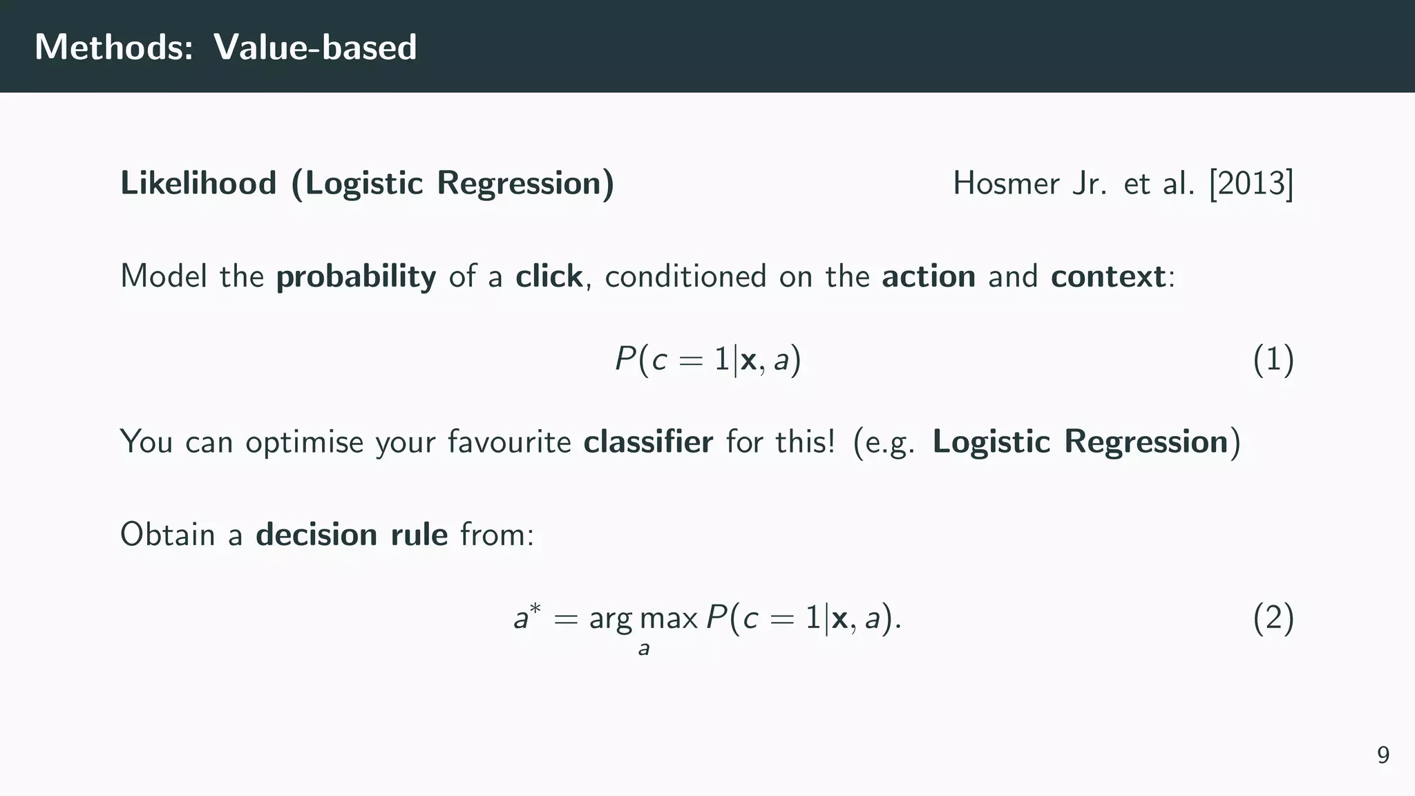 Methods: Value-based
Likelihood (Logistic Regression) Hosmer Jr. et al. [2013]
Model the probability of a click, conditioned on the action and context:
P(c = 1|x, a) (1)
You can optimise your favourite classiﬁer for this! (e.g. Logistic Regression)
Obtain a decision rule from:
a∗
= arg max
a
P(c = 1|x, a). (2)
9
 
