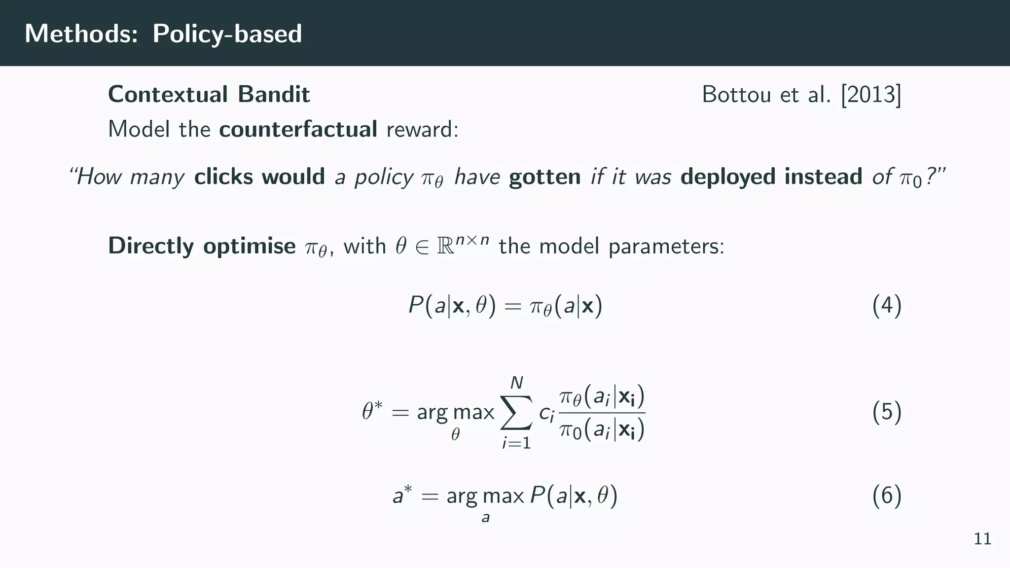Methods: Policy-based
Contextual Bandit Bottou et al. [2013]
Model the counterfactual reward:
“How many clicks would a policy πθ have gotten if it was deployed instead of π0?”
Directly optimise πθ, with θ ∈ Rn×n the model parameters:
P(a|x, θ) = πθ(a|x) (4)
θ∗
= arg max
θ
N
i=1
ci
πθ(ai |xi)
π0(ai |xi)
(5)
a∗
= arg max
a
P(a|x, θ) (6)
11
 