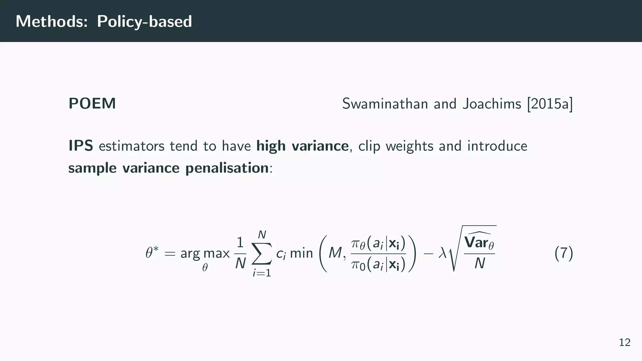 Methods: Policy-based
POEM Swaminathan and Joachims [2015a]
IPS estimators tend to have high variance, clip weights and introduce
sample variance penalisation:
θ∗
= arg max
θ
1
N
N
i=1
ci min M,
πθ(ai |xi)
π0(ai |xi)
− λ
Varθ
N
(7)
12
 