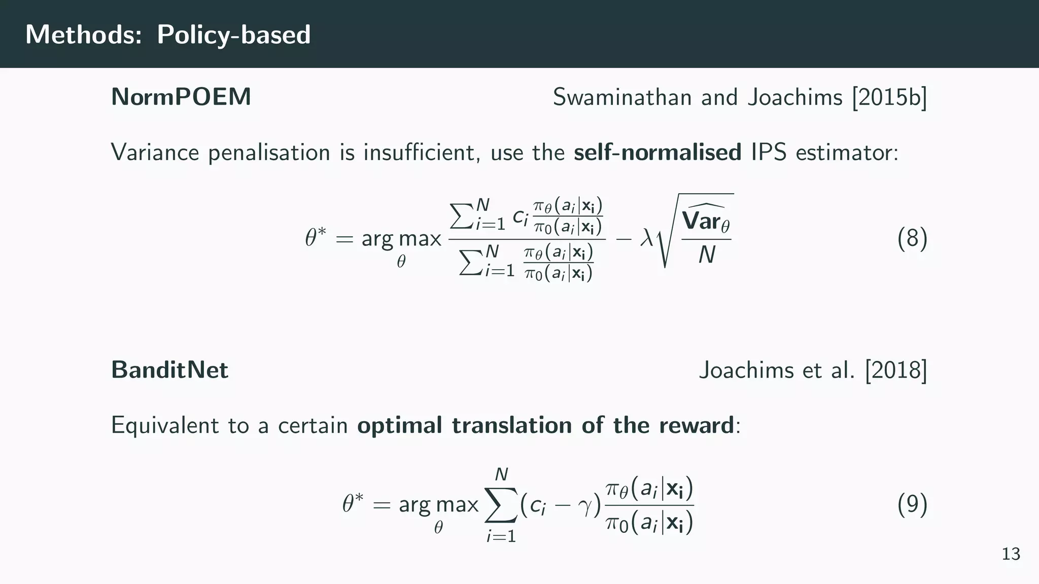 Methods: Policy-based
NormPOEM Swaminathan and Joachims [2015b]
Variance penalisation is insuﬃcient, use the self-normalised IPS estimator:
θ∗
= arg max
θ
N
i=1 ci
πθ(ai |xi)
π0(ai |xi)
N
i=1
πθ(ai |xi)
π0(ai |xi)
− λ
Varθ
N
(8)
BanditNet Joachims et al. [2018]
Equivalent to a certain optimal translation of the reward:
θ∗
= arg max
θ
N
i=1
(ci − γ)
πθ(ai |xi)
π0(ai |xi)
(9)
13
 