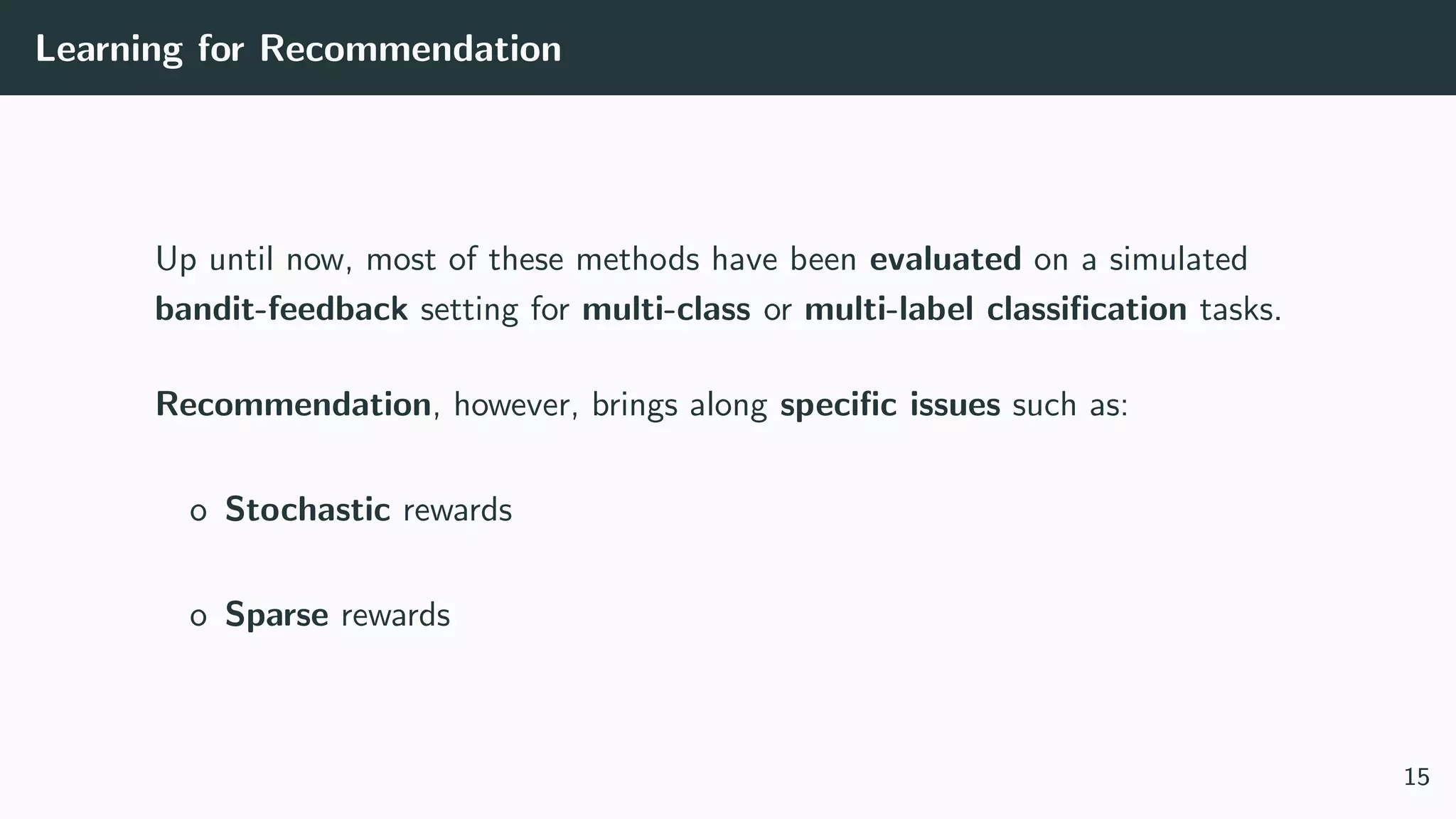 Learning for Recommendation
Up until now, most of these methods have been evaluated on a simulated
bandit-feedback setting for multi-class or multi-label classiﬁcation tasks.
Recommendation, however, brings along speciﬁc issues such as:
o Stochastic rewards
o Sparse rewards
15
 