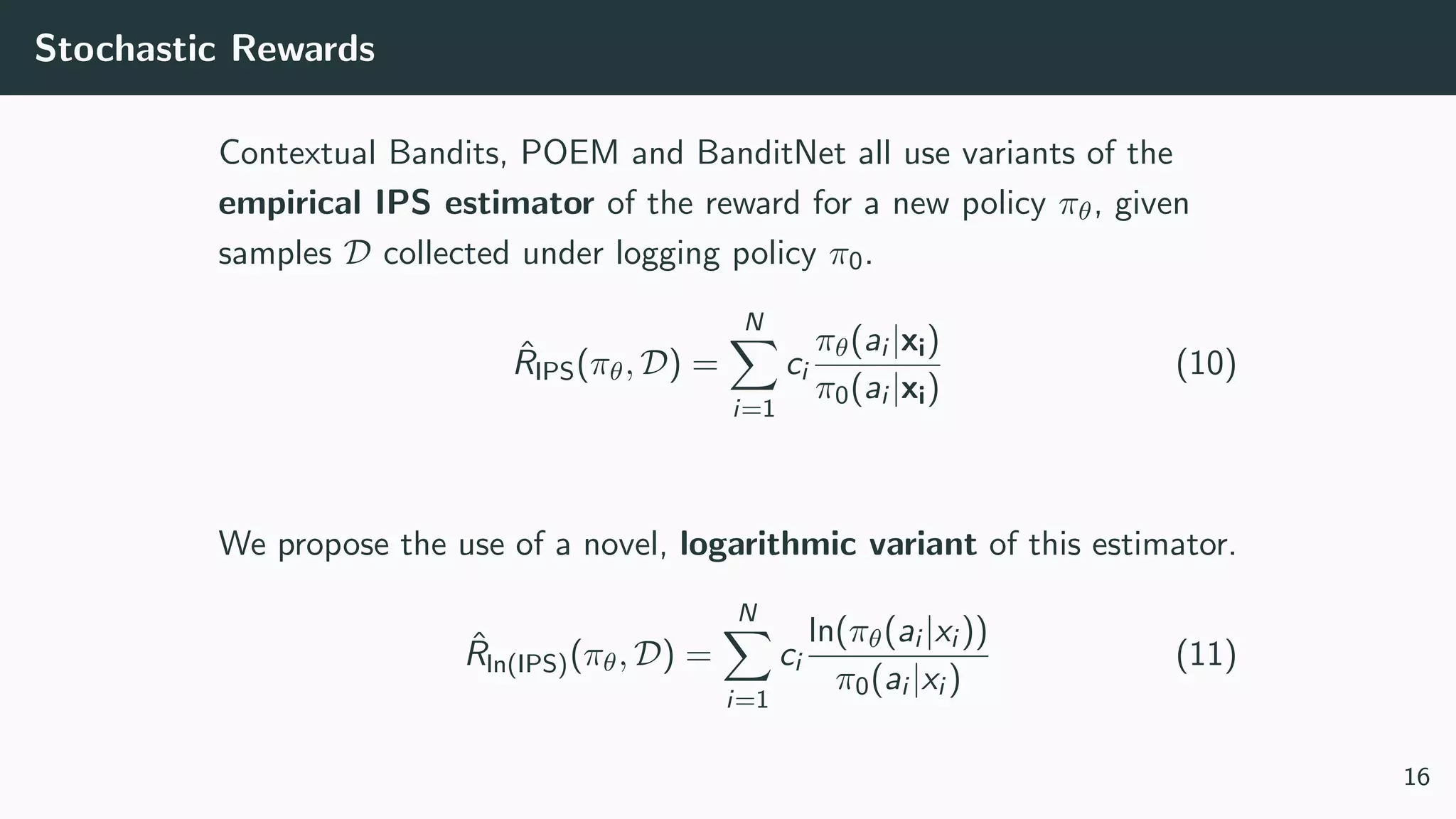 Stochastic Rewards
Contextual Bandits, POEM and BanditNet all use variants of the
empirical IPS estimator of the reward for a new policy πθ, given
samples D collected under logging policy π0.
ˆRIPS(πθ, D) =
N
i=1
ci
πθ(ai |xi)
π0(ai |xi)
(10)
We propose the use of a novel, logarithmic variant of this estimator.
ˆRln(IPS)(πθ, D) =
N
i=1
ci
ln(πθ(ai |xi ))
π0(ai |xi )
(11)
16
 