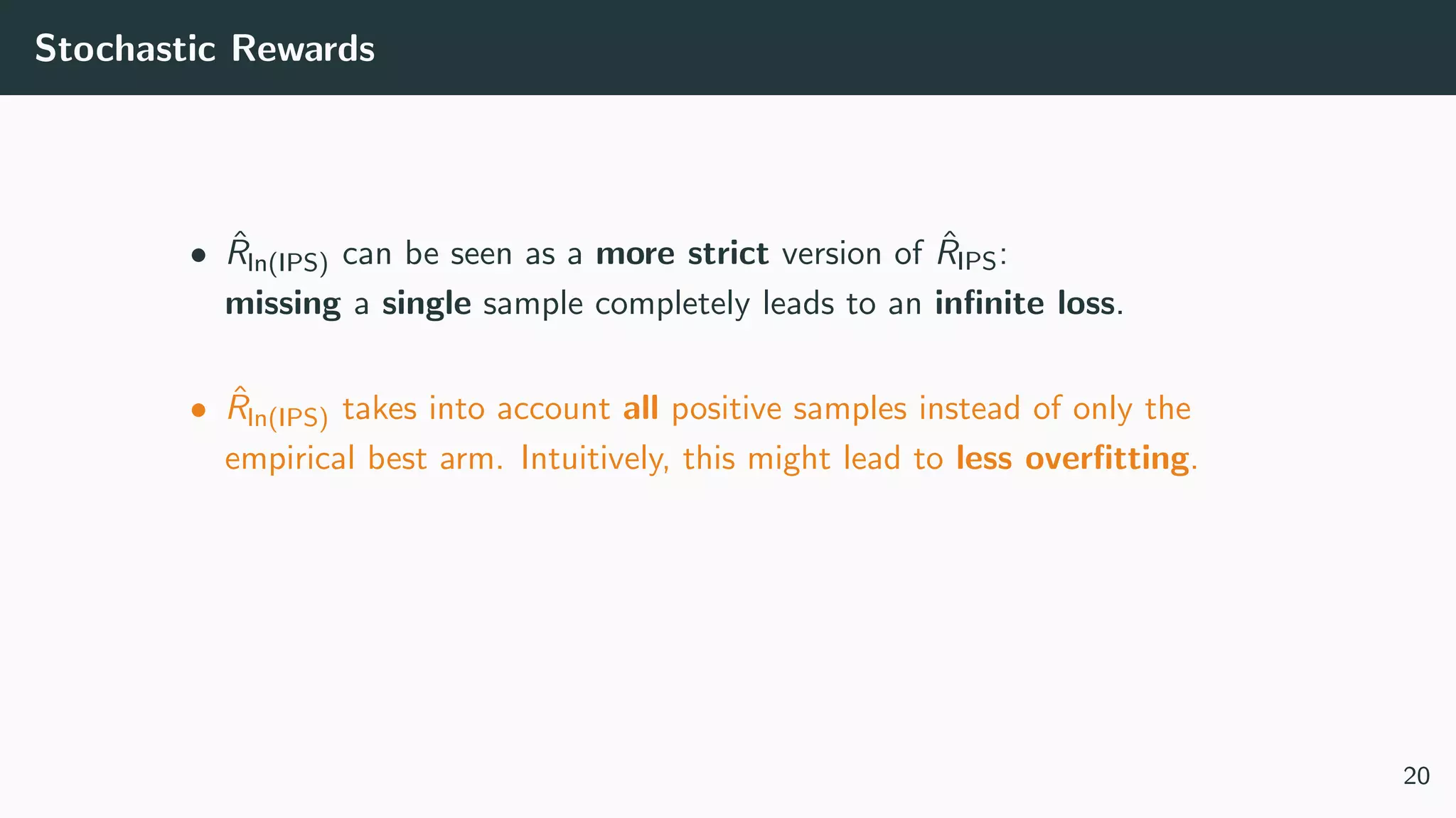 Stochastic Rewards
• ˆRln(IPS) can be seen as a more strict version of ˆRIPS:
missing a single sample completely leads to an inﬁnite loss.
• ˆRln(IPS) takes into account all positive samples instead of only the
empirical best arm. Intuitively, this might lead to less overﬁtting.
20
 