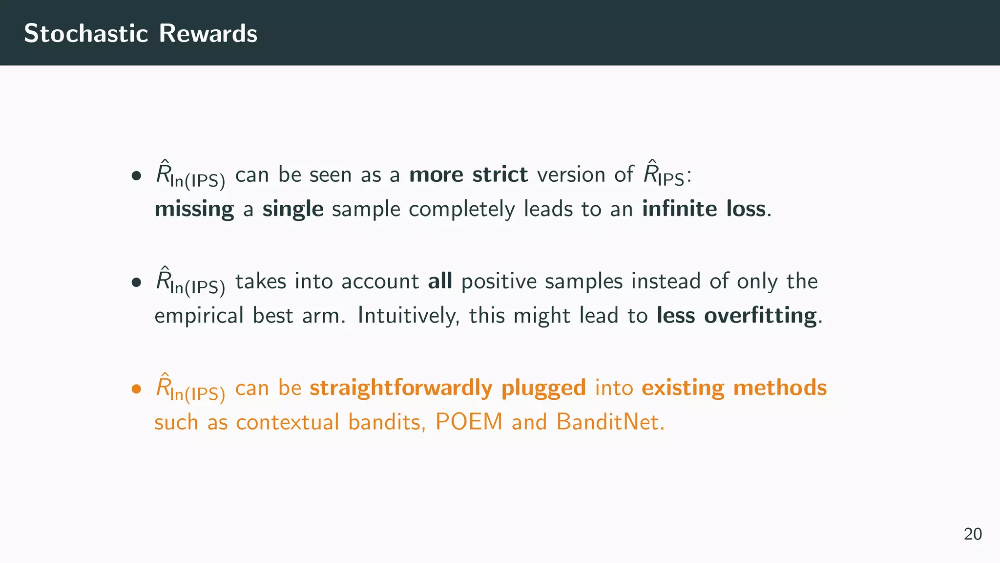 Stochastic Rewards
• ˆRln(IPS) can be seen as a more strict version of ˆRIPS:
missing a single sample completely leads to an inﬁnite loss.
• ˆRln(IPS) takes into account all positive samples instead of only the
empirical best arm. Intuitively, this might lead to less overﬁtting.
• ˆRln(IPS) can be straightforwardly plugged into existing methods
such as contextual bandits, POEM and BanditNet.
20
 