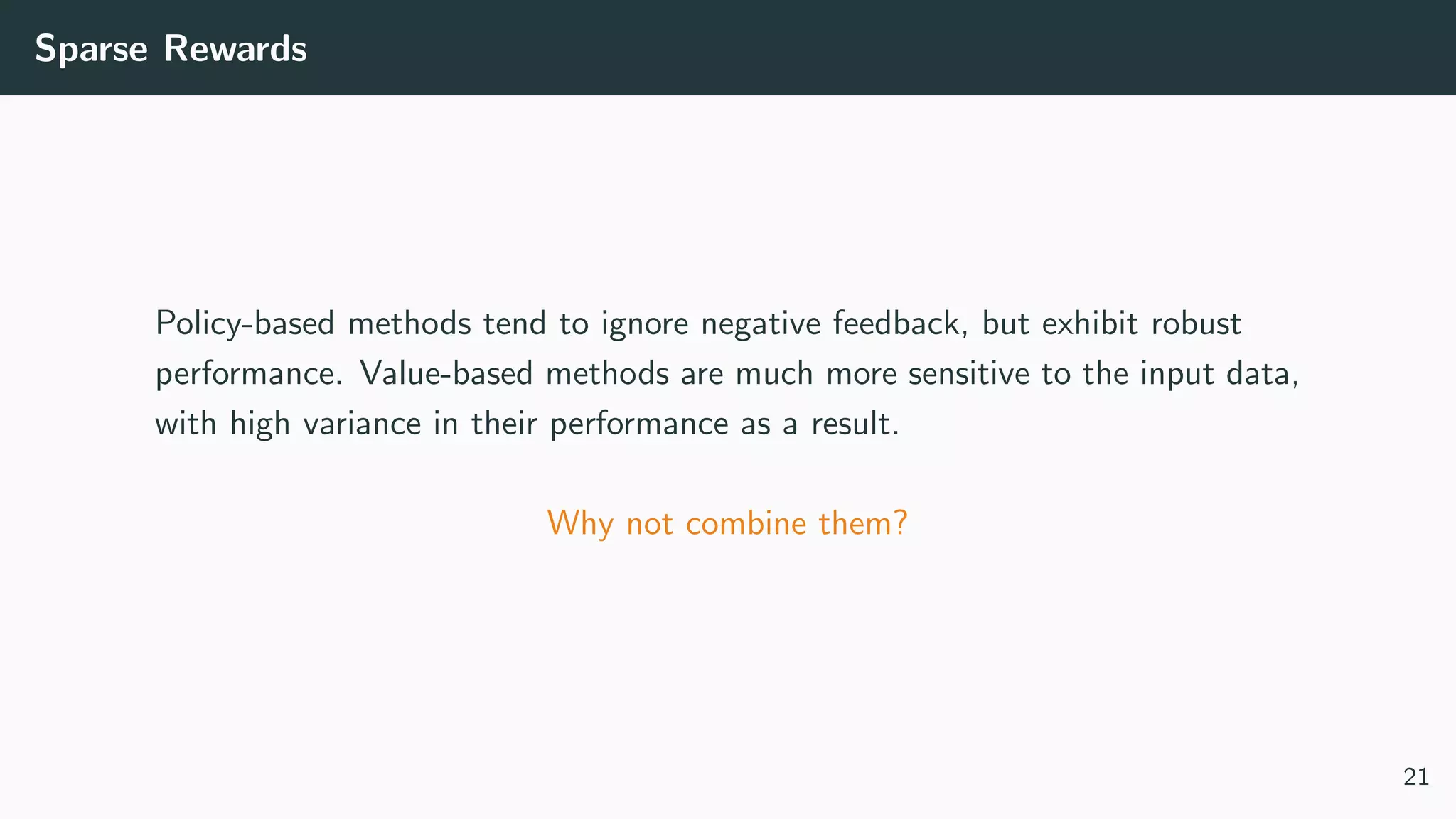 Sparse Rewards
Policy-based methods tend to ignore negative feedback, but exhibit robust
performance. Value-based methods are much more sensitive to the input data,
with high variance in their performance as a result.
Why not combine them?
21
 