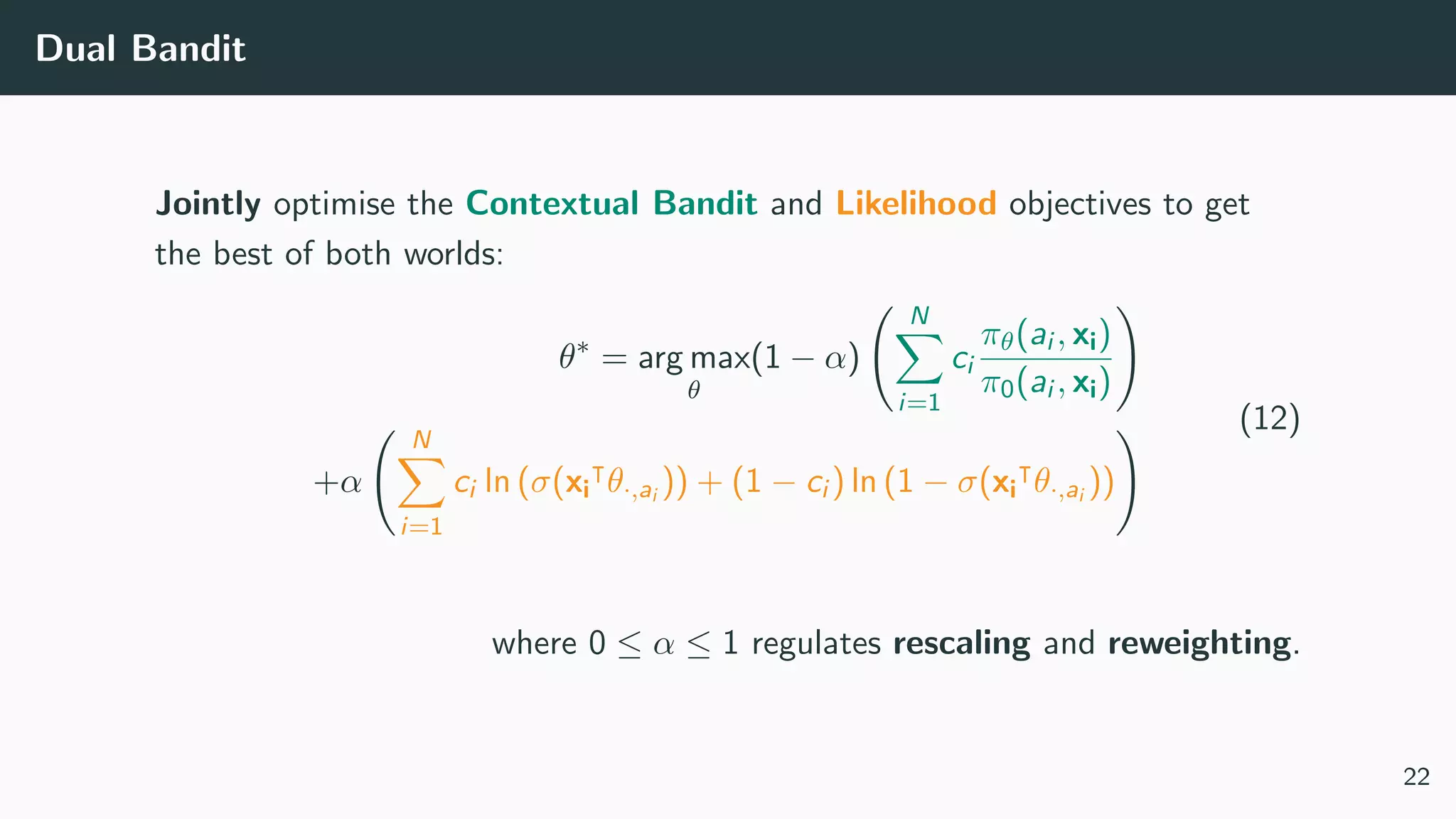 Dual Bandit
Jointly optimise the Contextual Bandit and Likelihood objectives to get
the best of both worlds:
θ∗
= arg max
θ
(1 − α)
N
i=1
ci
πθ(ai , xi)
π0(ai , xi)
+α
N
i=1
ci ln (σ(xi θ·,ai )) + (1 − ci ) ln (1 − σ(xi θ·,ai ))
(12)
where 0 ≤ α ≤ 1 regulates rescaling and reweighting.
22
 