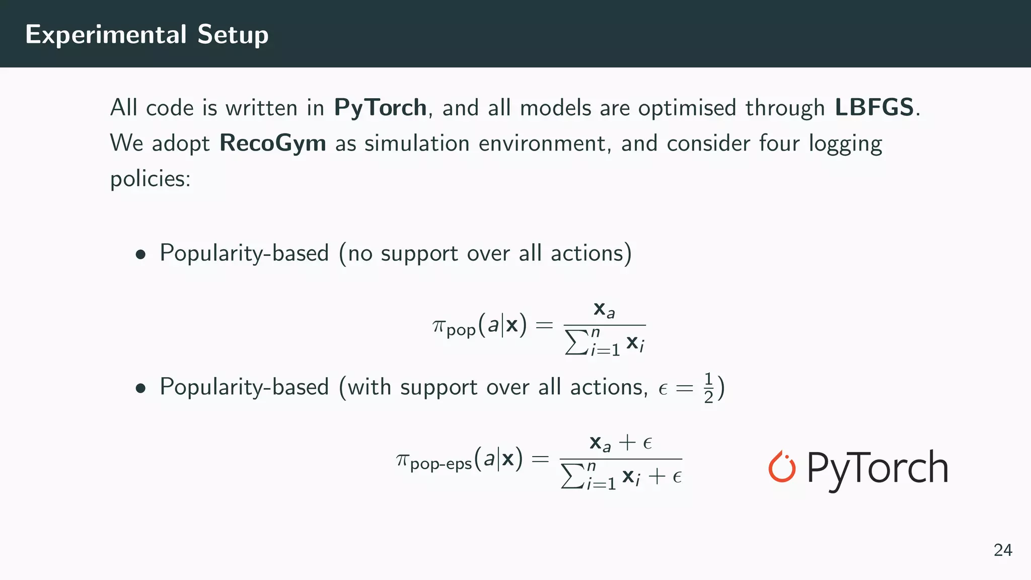 Experimental Setup
All code is written in PyTorch, and all models are optimised through LBFGS.
We adopt RecoGym as simulation environment, and consider four logging
policies:
• Popularity-based (no support over all actions)
πpop(a|x) =
xa
n
i=1 xi
• Popularity-based (with support over all actions, = 1
2)
πpop-eps(a|x) =
xa +
n
i=1 xi +
24
 