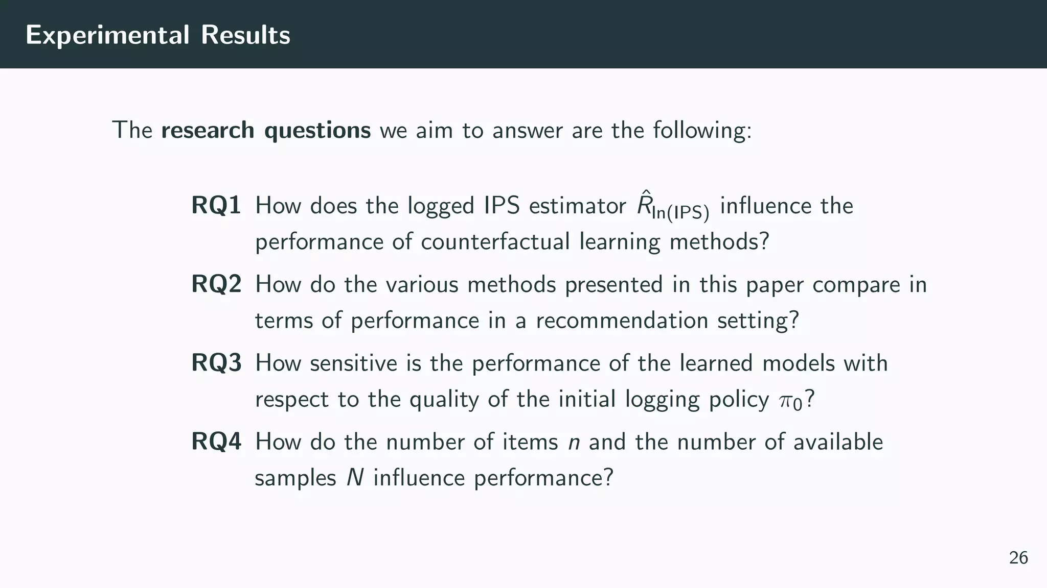 Experimental Results
The research questions we aim to answer are the following:
RQ1 How does the logged IPS estimator ˆRln(IPS) inﬂuence the
performance of counterfactual learning methods?
RQ2 How do the various methods presented in this paper compare in
terms of performance in a recommendation setting?
RQ3 How sensitive is the performance of the learned models with
respect to the quality of the initial logging policy π0?
RQ4 How do the number of items n and the number of available
samples N inﬂuence performance?
26
 