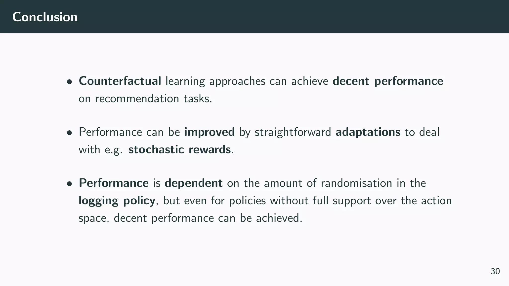 Conclusion
• Counterfactual learning approaches can achieve decent performance
on recommendation tasks.
• Performance can be improved by straightforward adaptations to deal
with e.g. stochastic rewards.
• Performance is dependent on the amount of randomisation in the
logging policy, but even for policies without full support over the action
space, decent performance can be achieved.
30
 