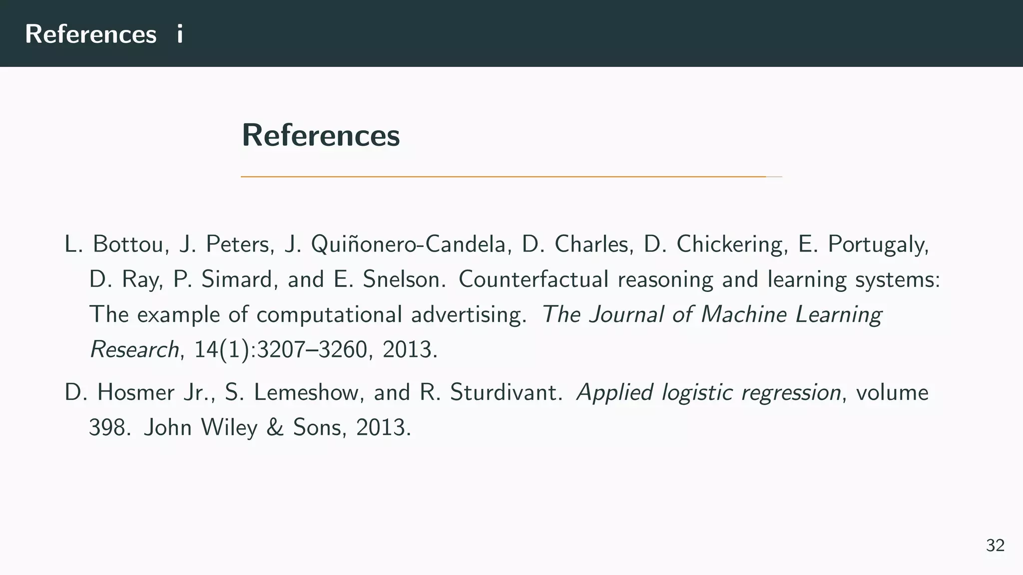 References i
References
L. Bottou, J. Peters, J. Qui˜nonero-Candela, D. Charles, D. Chickering, E. Portugaly,
D. Ray, P. Simard, and E. Snelson. Counterfactual reasoning and learning systems:
The example of computational advertising. The Journal of Machine Learning
Research, 14(1):3207–3260, 2013.
D. Hosmer Jr., S. Lemeshow, and R. Sturdivant. Applied logistic regression, volume
398. John Wiley & Sons, 2013.
32
 