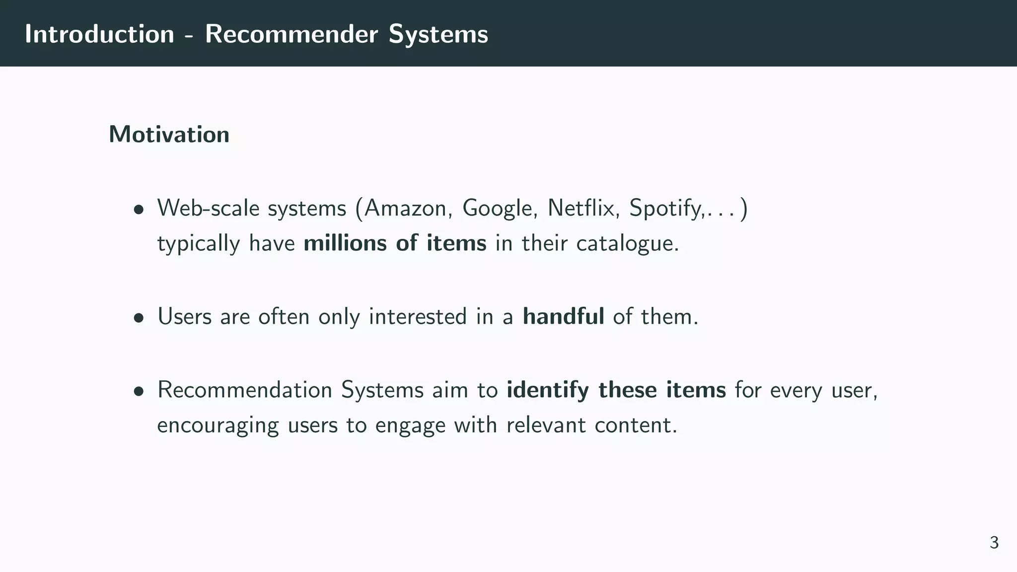 Introduction - Recommender Systems
Motivation
• Web-scale systems (Amazon, Google, Netﬂix, Spotify,. . . )
typically have millions of items in their catalogue.
• Users are often only interested in a handful of them.
• Recommendation Systems aim to identify these items for every user,
encouraging users to engage with relevant content.
3
 