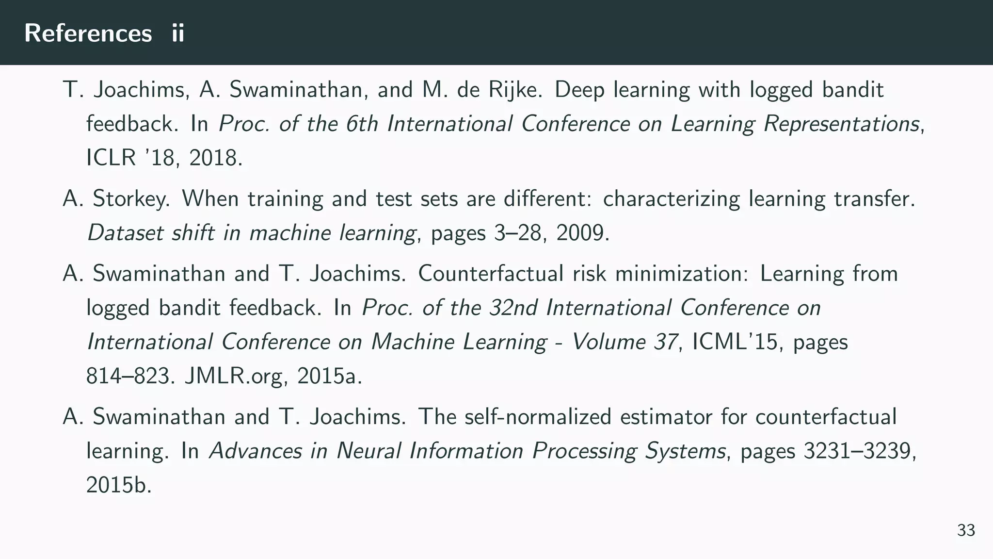 References ii
T. Joachims, A. Swaminathan, and M. de Rijke. Deep learning with logged bandit
feedback. In Proc. of the 6th International Conference on Learning Representations,
ICLR ’18, 2018.
A. Storkey. When training and test sets are diﬀerent: characterizing learning transfer.
Dataset shift in machine learning, pages 3–28, 2009.
A. Swaminathan and T. Joachims. Counterfactual risk minimization: Learning from
logged bandit feedback. In Proc. of the 32nd International Conference on
International Conference on Machine Learning - Volume 37, ICML’15, pages
814–823. JMLR.org, 2015a.
A. Swaminathan and T. Joachims. The self-normalized estimator for counterfactual
learning. In Advances in Neural Information Processing Systems, pages 3231–3239,
2015b.
33
 