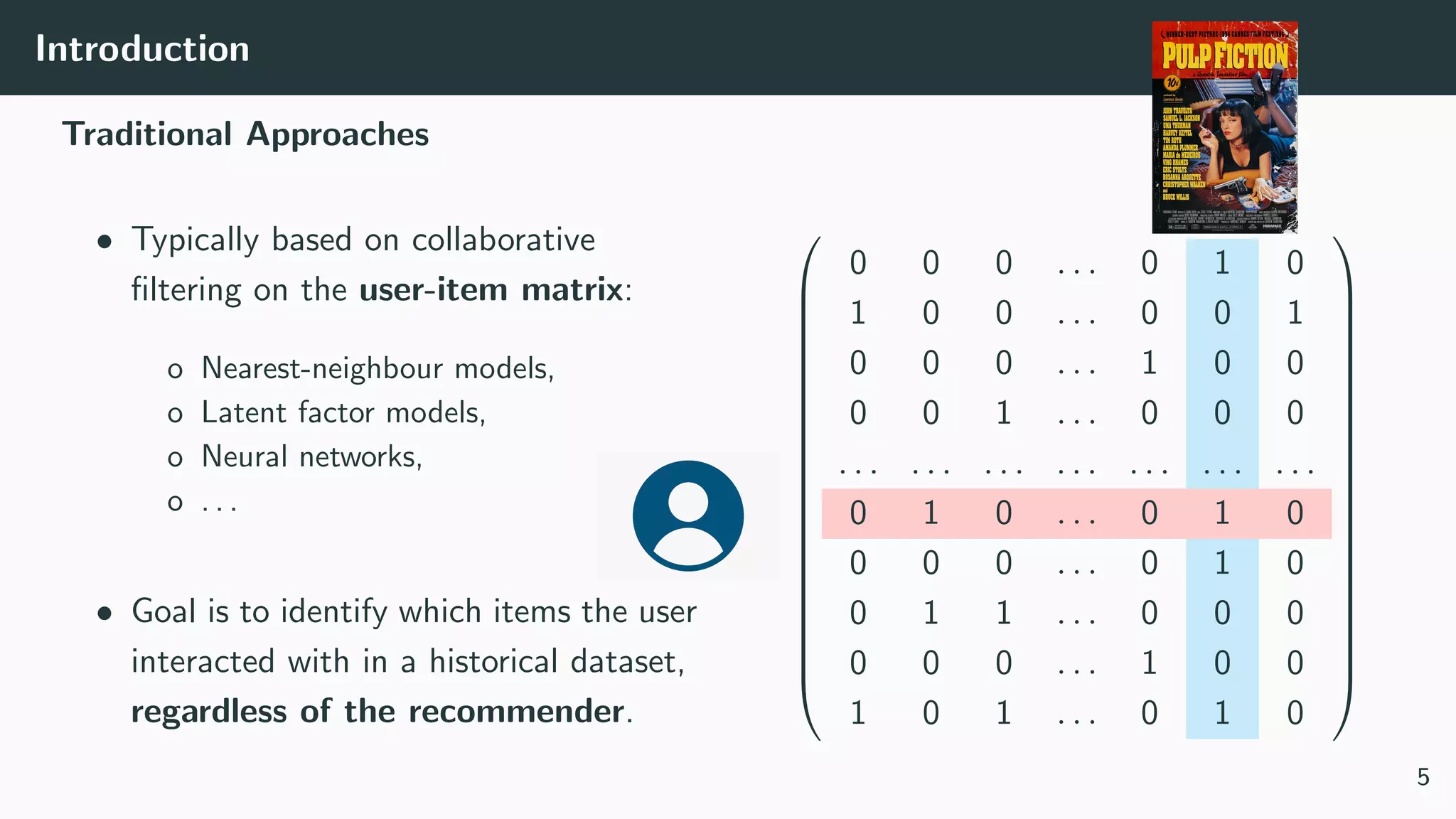 Introduction
Traditional Approaches
• Typically based on collaborative
ﬁltering on the user-item matrix:
o Nearest-neighbour models,
o Latent factor models,
o Neural networks,
o . . .
• Goal is to identify which items the user
interacted with in a historical dataset,
regardless of the recommender.




















0 0 0 . . . 0 1 0
1 0 0 . . . 0 0 1
0 0 0 . . . 1 0 0
0 0 1 . . . 0 0 0
. . . . . . . . . . . . . . . . . . . . .
0 1 0 . . . 0 1 0
0 0 0 . . . 0 1 0
0 1 1 . . . 0 0 0
0 0 0 . . . 1 0 0
1 0 1 . . . 0 1 0




















5
 