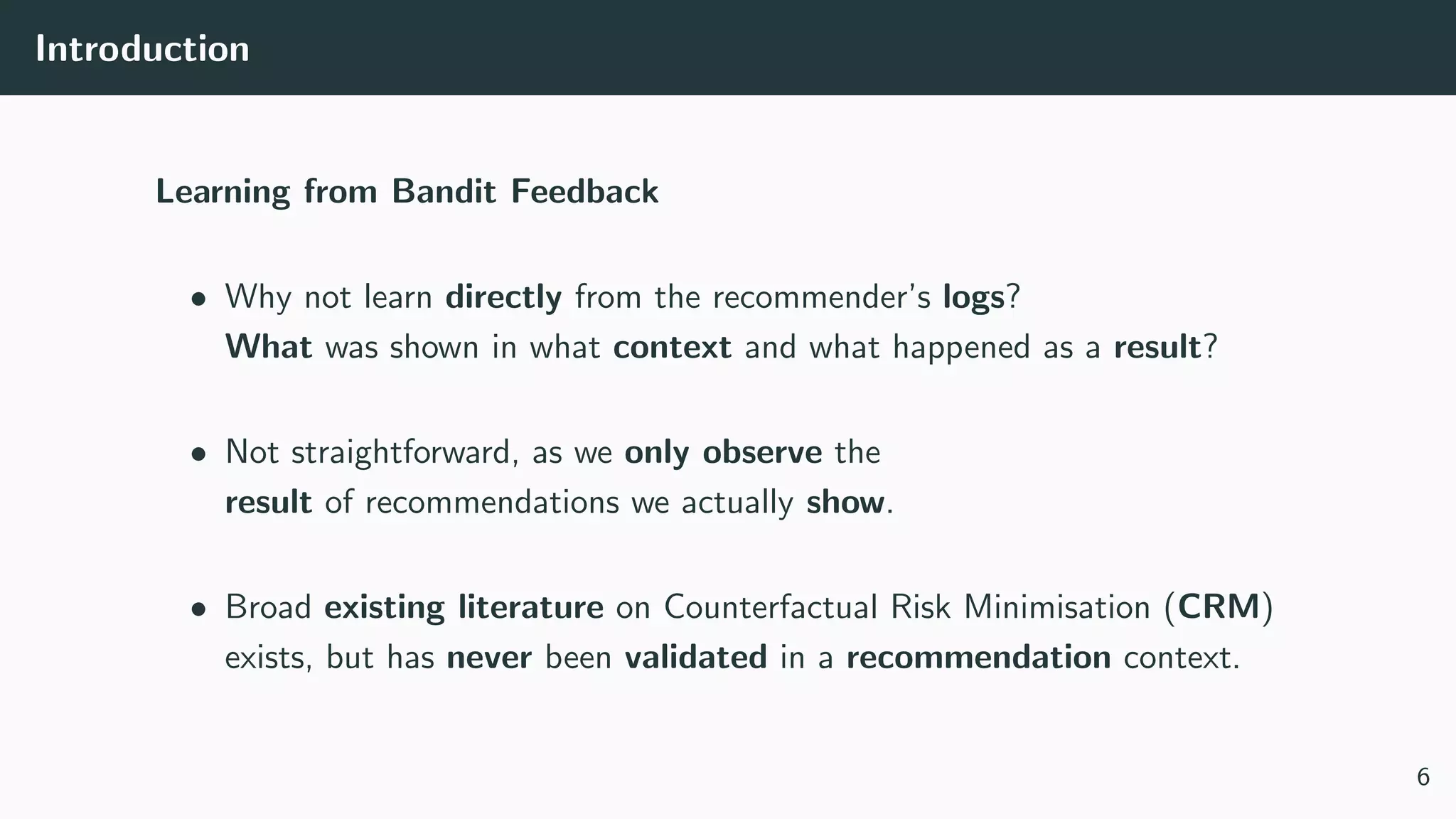 Introduction
Learning from Bandit Feedback
• Why not learn directly from the recommender’s logs?
What was shown in what context and what happened as a result?
• Not straightforward, as we only observe the
result of recommendations we actually show.
• Broad existing literature on Counterfactual Risk Minimisation (CRM)
exists, but has never been validated in a recommendation context.
6
 
