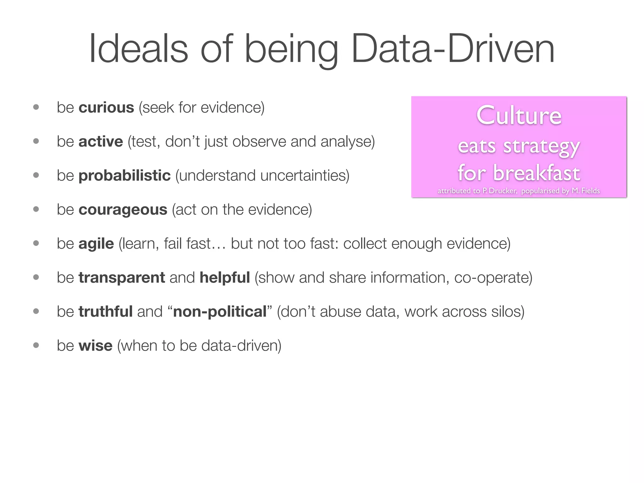 Ideals of being Data-Driven
• be curious (seek for evidence)
• be active (test, don’t just observe and analyse)
• be probabilistic (understand uncertainties)
• be courageous (act on the evidence)
• be agile (learn, fail fast… but not too fast: collect enough evidence)
• be transparent and helpful (show and share information, co-operate)
• be truthful and “non-political” (don’t abuse data, work across silos)
• be wise (when to be data-driven)
Culture
eats strategy
for breakfast
attributed to P. Drucker, popularised by M. Fields
 