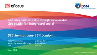 Capturing business value through social media:
Get ready for integrated social
B2B Summit June 18th London
Theo Verweerden
Marketing program Director
DSM
June, 2013
Stijn van Aert
Strategy lead
eFocus
 