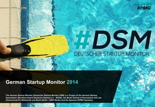 The German Startup Monitor (Deutscher Startup Monitor DSM) is a Project of the German Startup
Association (Bundesverband Deutsche Startup e.V. - BVDS), the Berlin School of Economics and Law
(Hochschule für Wirtschaft und Recht Berlin - HWR Berlin) and the Sponsor KPMG Germany.
German Startup Monitor 2014
 